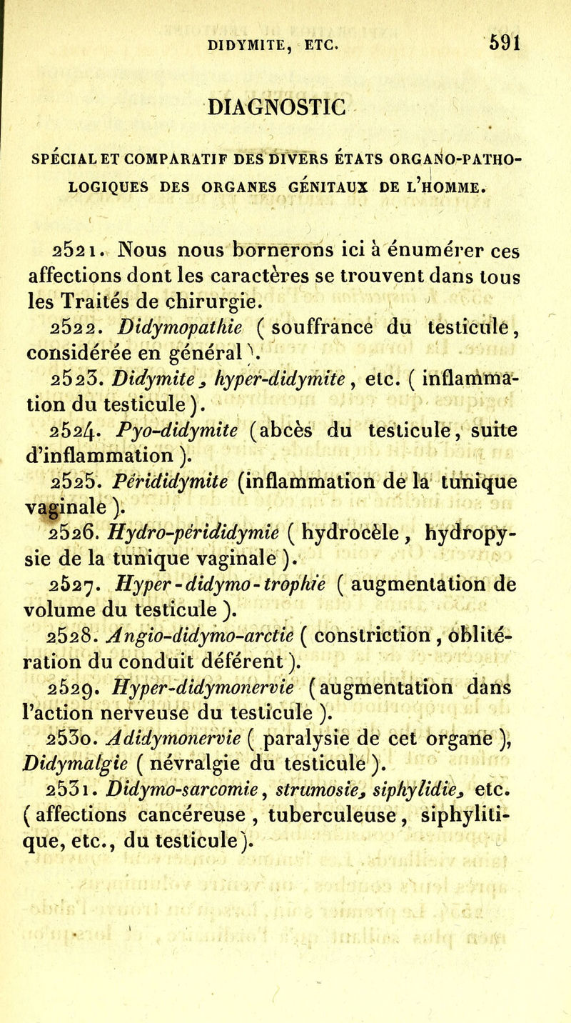 DIDYMITE, ETC. 691 DIAGNOSTIC SPÉCIAL ET COMPARATIF DES DIVERS ETATS ORGANO-PATHO- LOGIQUES DES ORGANES GENITAUX DE l'hOMME. 2521. Nous nous bornerons ici à énumérer ces affections dont les caractères se trouvent dans tous les Traités de chirurgie. 252 2. Didymopatkie (souffrance du testicule, considérée en général). 2^25, Didymite^ hyper-didyniite ^ etc. ( inflamma- tion du testicule). 2624. PyO'didymite (abcès du testicule, suite d'inflammation ). 2525. Pérididymite (inflammation de la tunique vaginale ). 2526. Hydro-pérididymie ( hydrocèle , hydropy- sie de la tunique vaginale ). 2627. Hyper'didymo'trophf'e ( augmentation de volume du testicule ). 2528. Angio-didymo-arctie ( constriction , oblité- ration du conduit déférent ). 2629. Hyper-didymonervie (augmentation dans l'action nerveuse du testicule ). 2530. Adidymonervie ( paralysie de cet organe ), Didymalgie (névralgie du testicule). 2531. Didymo-sarcomte ^ strumosie, siphylidie^ etc. ( affections cancéreuse , tuberculeuse, siphyliti- que, etc., du testicule).