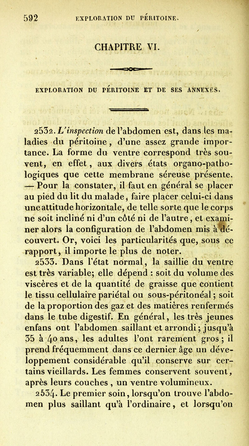 CHAPITRE VL EXPLORATION DU PERITOINE ET DE SES ANNEXAS. 2^32. L'inspection de l'abdomen est, dans les ma- ladies du péritoine , d'une assez grande impor- tance. La forme du ventre correspond très sou- vent, en effet, aux divers états organo-patbo- logiques que cette membrane séreuse présente. — Pour la constater, il faut en général se placer au pied du lit du malade, faire placer celui-ci dans une attitude horizontale, de telle sorte que le corps ne soit incliné ni d'un côté ni de l'autre, et exami- ner alors la configuration de l'abdomen mis à aé- couvert. Or, voici les particularités que, sous ce rapport, il importe le plus de noter. 2533. Dans Tétat normal, la saillie du ventre est très variable; elle dépend : soit du volume des viscères et de la quantité de graisse que contient le tissu cellulaire pariétal ou sous-péritonéal ; soit de la proportion des gaz et des matières renfermés dans le tube digestif. En général, les très jeunes enfans ont l'abdomen saillant et arrondi ; jusqu'à 35 à 4ûans, les adultes l'ont rarement gros; il prend fréquemment dans ce dernier âge un déve- loppement considérable qu'il conserve sur cer- tains vieillards. Les femmes conservent souvent, après leurs couches , un ventre volumineux. 2534. Le premier soin, lorsqu'on trouve l'abdo- men plus saillant qu'à l'ordinaire^ et lorsqu'on