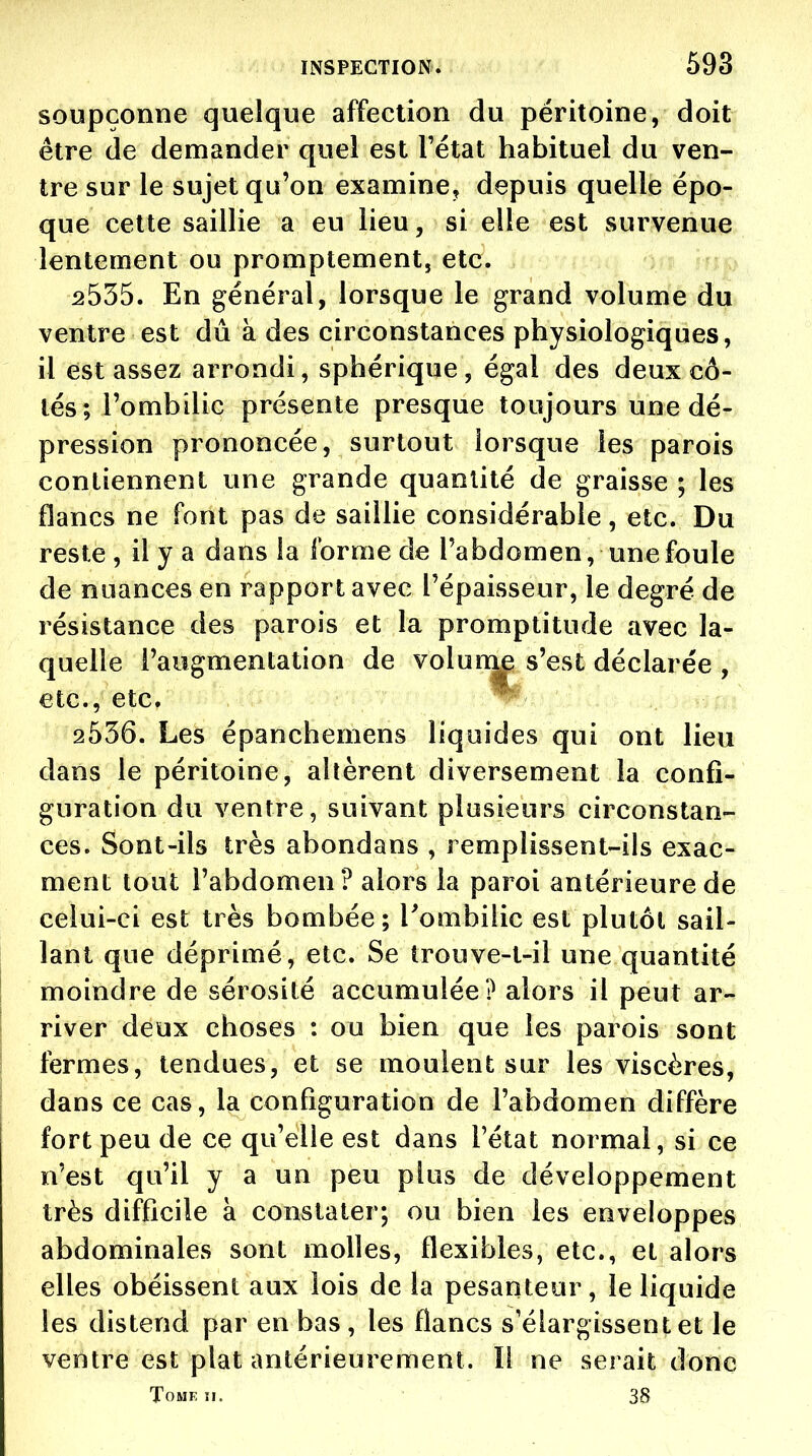 soupçonne quelque affection du péritoine, doit être de demander quel est l'état habituel du ven- tre sur le sujet qu'on examine^ depuis quelle épo- que cette saillie a eu lieu, si elle est survenue lentement ou promptement, etc. 2535. En général, lorsque le grand volume du ventre est dû à des circonstances physiologiques, il est assez arrondi, sphérique , égal des deux cô- tés; l'ombilic présente presque toujours une dé- pression prononcée, surtout lorsque les parois contiennent une grande quantité de graisse ; les flancs ne font pas de saillie considérable, etc. Du reste , il y a dans la forme de l'abdomen, une foule de nuances en rapport avec l'épaisseur, le degré de résistance des parois et la promptitude avec la- quelle l'augmentation de volum^ s'est déclarée , etc., etc. 2536. Les épanchemens liquides qui ont lieu dans le péritoine, allèrent diversement la confi- guration du ventre, suivant plusieurs circonstan- ces. Sont-ils très abondans , remplissent-ils exac- ment tout l'abdomen? alors la paroi antérieure de celui-ci est très bombée; Tombilic est plutôt sail- lant que déprimé, etc. Se trouve-t-il une quantité moindre de sérosité accumulée? alors il peut ar- river deux choses : ou bien que les parois sont fermes, tendues, et se moulent sur les viscères, dans ce cas, la configuration de l'abdomen diffère fort peu de ce qu'elle est dans l'état normal, si ce n'est qu'il y a un peu plus de développement très difficile à constater; ou bien les enveloppes abdominales sont molles, flexibles, etc., et alors elles obéissent aux lois de la pesanteur, le liquide les distend par en bas , les flancs s'élargissent et le ventre est plat antérieurement. Il ne serait donc Tome ïi. 38