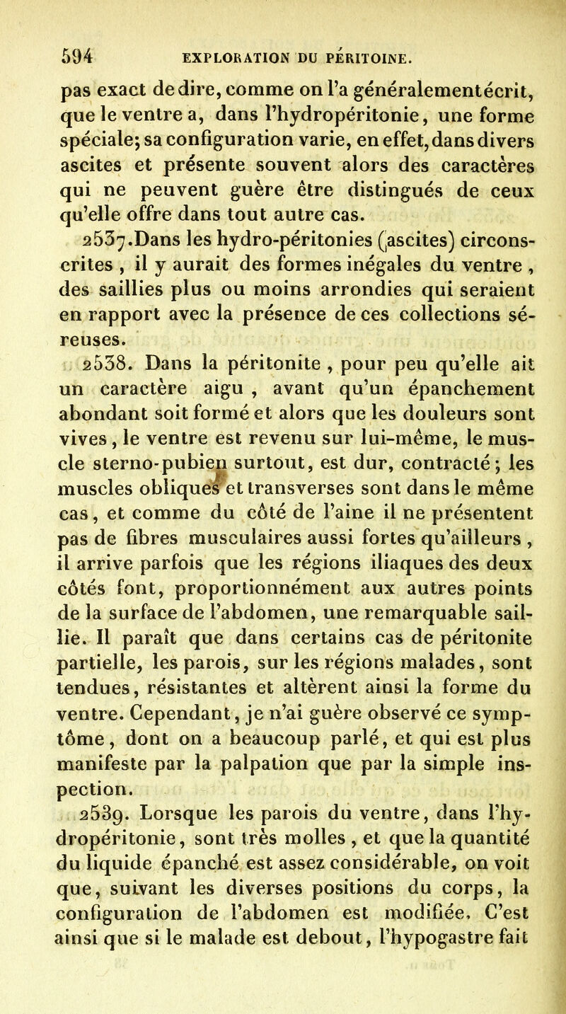 pas exact dédire, comme on Ta généralementécrit, que le ventre a, dans l'hydropéritonie, une forme spéciale; sa configuration varie, en effet, dans divers ascites et présente souvent alors des caractères qui ne peuvent guère être distingués de ceux qu'elle offre dans tout autre cas. 2537. Dans les hydro-péritonies (^ascites) circons- crites , il y aurait des formes inégales du ventre , des saillies plus ou moins arrondies qui seraient en rapport avec la présence de ces collections sé- reuses. 2538. Dans la péritonite , pour peu qu'elle ait un caractère aigu , avant qu'un épanchement abondant soit formé et alors que les douleurs sont vives, le ventre est revenu sur lui-même, le mus- cle sterno-pubien surtout, est dur, contracté; les muscles oblique! et transverses sont dans le même cas, et comme du côté de l'aine il ne présentent pas de fibres musculaires aussi fortes qu'ailleurs , il arrive parfois que les régions iliaques des deux côtés font, proportionnément aux autres points de la surface de l'abdomen, une remarquable sail- lie. Il paraît que dans certains cas de péritonite partielle, les parois, sur les régions malades, sont tendues, résistantes et altèrent ainsi la forme du ventre. Cependant, je n'ai guère observé ce symp- tôme, dont on a beaucoup parlé, et qui est plus manifeste par la palpation que par la simple ins- pection. 2539. Lorsque les parois du ventre, dans l'hy- dropéritonie, sont très molles , et que la quantité du liquide épanché est assez considérable, on voit que, suivant les diverses positions du corps, la configuration de l'abdomen est modifiée. C'est ainsi que si le malade est debout, l'hypogastre fait