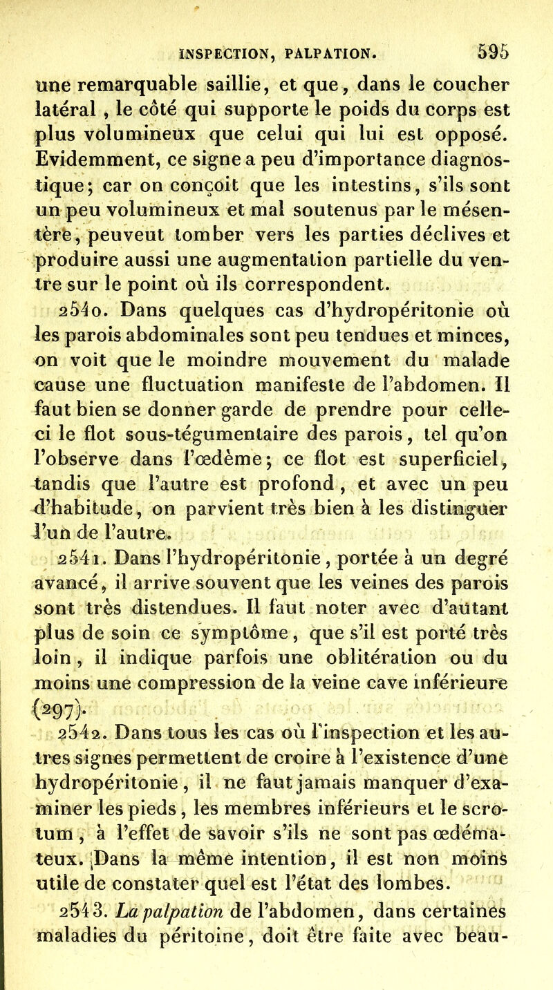 une remarquable saillie, et que, dans le coucher latéral , le côté qui supporte le poids du corps est plus volumineux que celui qui lui est opposé. Evidemment, ce signe a peu d'importance diagnos- tique; car on conçoit que les intestins, s'ils sont un peu volumineux et mal soutenus par le mésen- tère, peu veut tomber vers les parties déclives et produire aussi une augmentation partielle du ven- tre sur le point où ils correspondent. 254o. Dans quelques cas d'hydropéritonie où les parois abdominales sont peu tendues et minces, on voit que le moindre mouvement du malade cause une fluctuation manifeste de l'abdomen. Il faut bien se donner garde de prendre pour celle- ci le flot sous-tégumenlaire des parois, tel qu'on l'observe dans l'œdème; ce flot est superficiel, tandis que l'autre est profond , et avec un peu d'habitude, on parvient très bien à les distinguer l'un de l'autre. 254i . Dans l'hydropéritonie , portée à un degré avancé, il arrive souvent que les veines des parois sont très distendues. Il faut noter avec d'autant plus de soin ce symptôme, que s'il est porté très loin , il indique parfois une oblitération ou du moins une compression de la veine cave inférieure (â97). ^ . 254^. Dans tous les cas où l'inspection et les au- tres signes permettent de croire à l'existence d'une hydropéritonie , il ne faut jamais manquer d'exa- miner les pieds, les membres inférieurs et le scro- tum , à l'effet de savoir s'ils ne sont pas œdéma^ teux. iDans la même intention, il est non moinâ utile de constater quel est l'état des lombes. 2543. Lapalpation de l'abdomen, dans certaines maladies du péritoine, doit être faite avec beau-