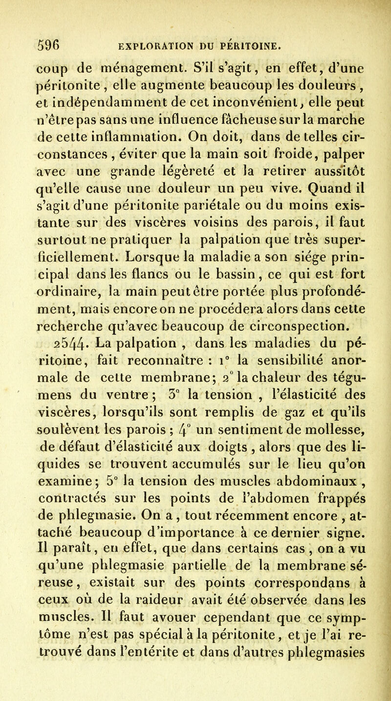 coup de ménagement. S'il s'agit, en effet, d'une péritonite , elle augmente beaucoup les douleurs, et indépendamment de cet inconvénient> elle peut n'être pas sans une influence fâcheuse sur la marche de cette inflammation. On doit, dans de telles cir- constances , éviter que la main soit froide, palper avec une grande légèreté et la retirer aussitôt qu'elle cause une douleur un peu vive. Quand il s'agit d'une péritonite pariétale ou du moins exis- tante sur des viscères voisins des parois, il faut surtout ne pratiquer la palpation que très super- ficiellement. Lorsque la maladie a son siège prin- cipal dans les flancs ou le bassin, ce qui est fort ordinaire, la main peut être portée plus profondé- ment, mais encore on ne procédera alors dans cette recherche qu'avec beaucoup de circonspection. 2544' La palpation , dans les maladies du pé- ritoine, fait reconnaître : 1° la sensibilité anor- male de cette membrane; 2° la chaleur des tégu- mens du ventre ; 3° la tension , l'élasticité des viscères, lorsqu'ils sont remplis de gaz et qu'ils soulèvent les parois ; [\ un sentiment de mollesse, de défaut d'élasticité aux doigts , alors que des li- quides se trouvent accumulés sur le lieu qu'on examine; 5° la tension des muscles abdominaux , contractés sur les points de l'abdomen frappés de phlegmasie. On a, tout récemment encore , at- taché beaucoup d'importance à ce dernier signe. Il paraît, en effet, que dans certains cas , on a vu qu'une phlegmasie partielle de la membrane sé- reuse , existait sur des points correspondans à ceux où de la raideur avait été observée dans les muscles. Il faut avouer cependant que ce symp- tôme n'est pas spécial à la péritonite, et je l'ai re- trouvé dans l'entérite et dans d'autres phlegmasies