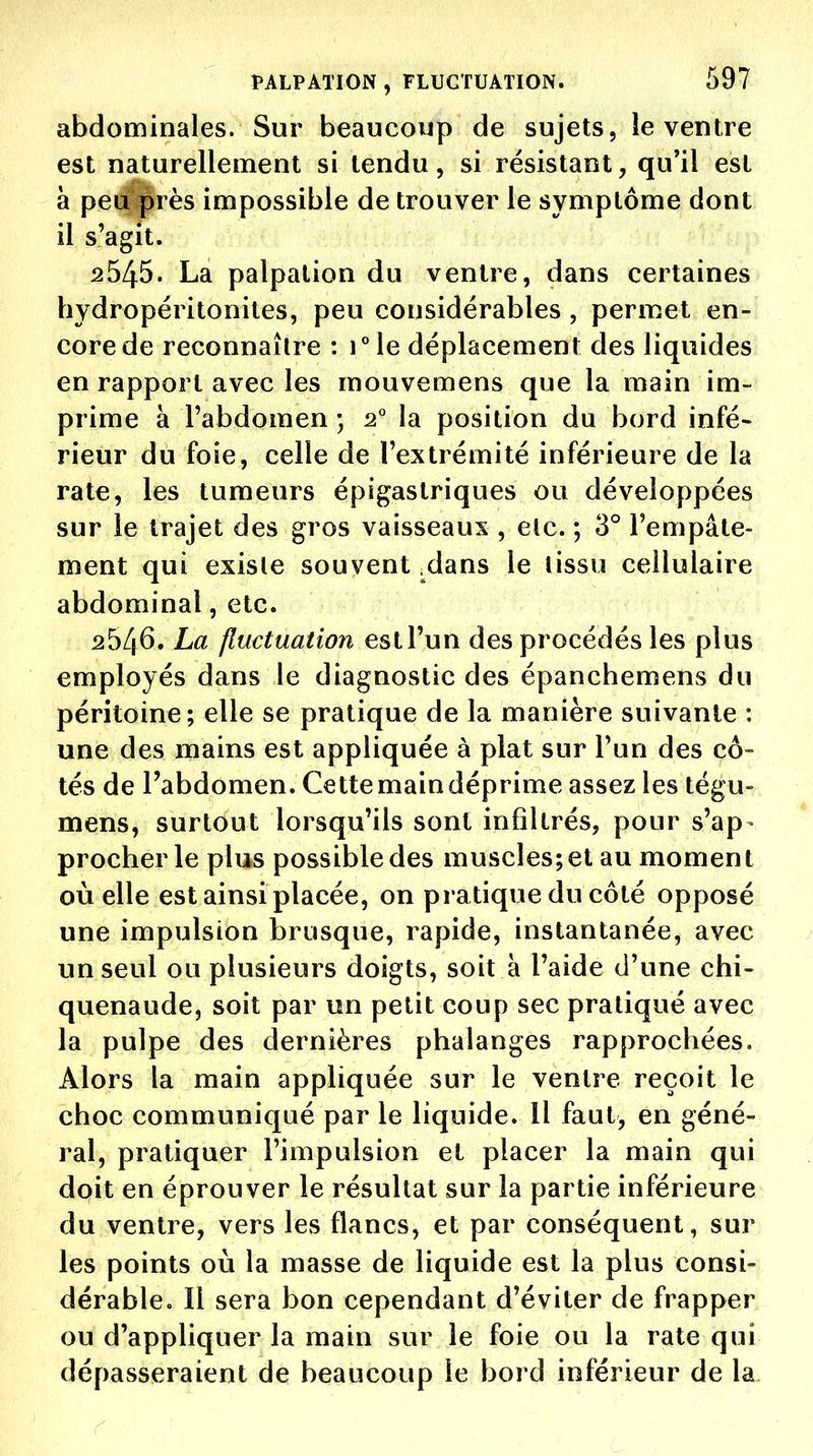 abdominales. Sur beaucoup de sujets, le ventre est naturellement si tendu, si résistant, qu'il est à peaprès impossible de trouver le symptôme dont il s'agit. 2545. La palpation du ventre, dans certaines hydropéritonites, peu considérables , permet en- core de reconnaître : i°le déplacement des liquides en rapport avec les mouvemens que la main im- prime à Fabdomen ; 2° la position du bord infé- rieur du foie, celle de l'extrémité inférieure de la rate, les tumeurs épigastriques ou développées sur le trajet des gros vaisseaux , etc. ; 3° l'empâte- ment qui exisle souvent .dans le lissu cellulaire abdominal, etc. 2546. La fluctuation est l'un des procédés les plus employés dans le diagnostic des épanchemens du péritoine; elle se pratique de la manière suivante : une des mains est appliquée à plat sur l'un des cô- tés de l'abdomen. Cette main déprime assez les tégu- mens, surtout lorsqu'ils sont infiltrés, pour s'ap- procher le plus possible des muscles; et au moment où elle est ainsi placée, on pratique du côté opposé une impulsion brusque, rapide, instantanée, avec j un seul ou plusieurs doigts, soit à l'aide d'une chi- quenaude, soit par un petit coup sec pratiqué avec la pulpe des dernières phalanges rapprochées. Alors la main appliquée sur le ventre reçoit le choc communiqué par le liquide. 11 faut, en géné- ral, pratiquer l'impulsion et placer la main qui doit en éprouver le résultat sur la partie inférieure du ventre, vers les flancs, et par conséquent, sur les points où la masse de liquide est la plus consi- dérable. Il sera bon cependant d'éviter de frapper ou d'appliquer la main sur le foie ou la rate qui dépasseraient de beaucoup le bord inférieur de la.