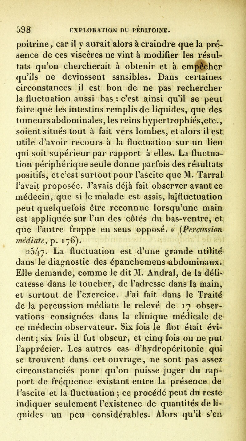 poitrine, car il y aurait alors à craindre que la pré- sence de ces viscères ne vint à modifier les résul- tats qu'on chercherait à obtenir et a empêcher qu'ils ne devinssent ssnsibles. Dans certaines circonstances il est bon de ne pas rechercher la fluctuation aussi bas : c'est ainsi qu il se peut faire que les intestins remplis de liquides, que des tumeursabdominales, les reins hypertrophiés,etc., soient situés tout à fait vers lombes, et alors il est utile d'avoir recours à la fluctuation sur un lieu qui soit supérieur par rapport à elles. La fluctua- tion périphérique seule donne parfois des résultats positifs, etc'est surtout pour l'ascite que M. Tarral l'avait proposée. J'avais déjà fait observer avant ce médecin, que si le malade est assis, la|fluctuation peut quelquefois être reconnue lorsqu'une main est appliquée sur l'un des côtés du bas-ventre, et que l'autre frappe en sens opposé. » {Percussion médiatp. 176). 2547. fluctuation est d'une grande utilité dans le diagnostic des épanchemens-abdominaux. Elle demande, comme le dit M. Andral, de la déli- catesse dans le loucher, de l'adresse dans la main, et surtout de l'exercice. J'ai fait dans le Traité de la percussion médiate le relevé de 17 obser- vations consignées dans la clinique médicale de ce médecin observateur. Six fois le flot était évi- dent; six fois il fut obscur, et cinq fois on ne put l'apprécier. Les autres cas d'hydropéritonie qui se trouvent dans cet ouvrage, ne sont pas assez circonstanciés pour qu'on puisse juger du rap- port de fréquence existant entre la présence de Tascite et la fluctuation ; ce procédé peut du reste indiquer seulement l'existence de quantités de li- quides un peu considérables. Alors qu'il s'en