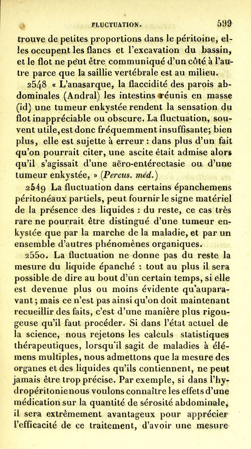 trouve de petites proportions dans le péritoine, el- les occupent les flancs et l'excavation du bassin, et le flot ne pe^ut être communiqué d'un côté à l'au- tre parce que la saillie vertébrale est au milieu. 2548 « L'anasarque, la flaccidité des parois ab- dominales (Andral) les intestins réunis en masse (id) une tumeur enkystée rendent la sensation du flot inappréciable ou obscure. La fluctuation, sou- vent utilcjcst donc fréquemment insuffisante; bien plus, elle est sujette à erreur : dans plus d'un fait qu'on pourrait citer, une ascite était admise alors qu'il s'agissait d'une aëro-entérectasie ou d'une tumeur enkystée, » ÇPereus, méd.) 2bAg La fluctuation dans certains épanchemens péritonéaux partiels, peut fournir le signe matériel de la présence des liquides : du reste, ce cas très rare ne pourrait être distingué d'une tumeur en- kystée que par la marche de la maladie, et par un ensemble d'autres phénomènes organiques. 255o. La fluctuation ne donne pas du reste la mesure du liquide épanché : tout au plus il sera possible de dire au bout d'un certain temps, si elle est devenue plus ou moins évidente qu'aupara- vant ; mais ce n'est pas ainsi qu'on doit maintenant recueillir des faits, c'est d'une manière plus rigou- geuse qu'il faut procéder. Si dans l'état actuel de la science, nous rejetons les calculs statistiques thérapeutiques, lorsqu'il sagit de maladies à élé- mens multiples, nous admettons que la mesure des organes et des liquides qu'ils contiennent, ne peut jamais être trop précise. Par exemple, si dans î'hy- dropéritonienous voulons connaître les effets d'une médication sur la quantité de sérosité abdomin^le^ il sera extrêmement avantageux pour apprécier l'efficacité de ce traitement, d'avoir une mesure