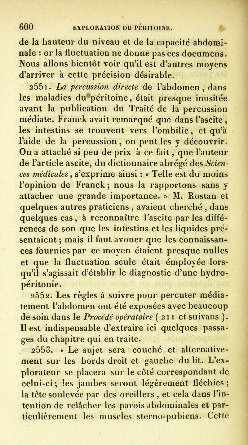 de la hauteur du niveau et de la capacité abdomi- nale : or la fluctuation ne donne pas ces docuraens. Nous allons bientôt voir qu'il est d'autres moyens d'arriver à cette précision désirable. 2551. La percussion directe de Fabdomen, dans les maladies du^ péritoine, était presque inusitée avant la publication du Traité de la percussion médiate. Franck avait remarqué que dans l'ascite , les intestins se trouvent vers l'ombilic, et qu'à l'aide de la percussion, on peut les y découvrir. On a attaché si peu de prix à ce fait, que l'auteur de Tarticle ascite, du dictionnaire abrégé des Scien- ces médicales, s'exprime ainsi : « Telle est du moins l'opinion de Franck 5 nous la rapportons sans y attacher une grande importance. » M. Rostan et quelques autres praticiens , avaient cherché, dans quelques cas, à reconnaître l'ascite par les diffé- rences de son que les intestins et les liquides pré- sentaient ; mais il faut avouer que les connaissan- ces fournies par ce moyen étaient presque nulles et que la fluctuation seule était émployée lors- qu'il s'agissait d'établir le diagnostic d'une hydro- péritonie. 2552. Les règles à suivre pour percuter média- tement l'abdomen ont été exposées avec beaucoup de soin dans le Procédé opératoire (211 et suivans ). Il est indispensable d'extraire ici quelques passa- ges du chapitre qui en traite. 2553. « Le sujet sera couché et alternative- ment sur les bords droit et gauche du lit. L'ex- plorateur se placera sur le côté correspondant de celui-ci ; les jambes seront légèrement fléchies ; la tête soulevée par des oreillers , et cela dans l'in- tention de relâcher les parois abdominales et par- ticulièrement les muscles sterno-pubiens. Cette