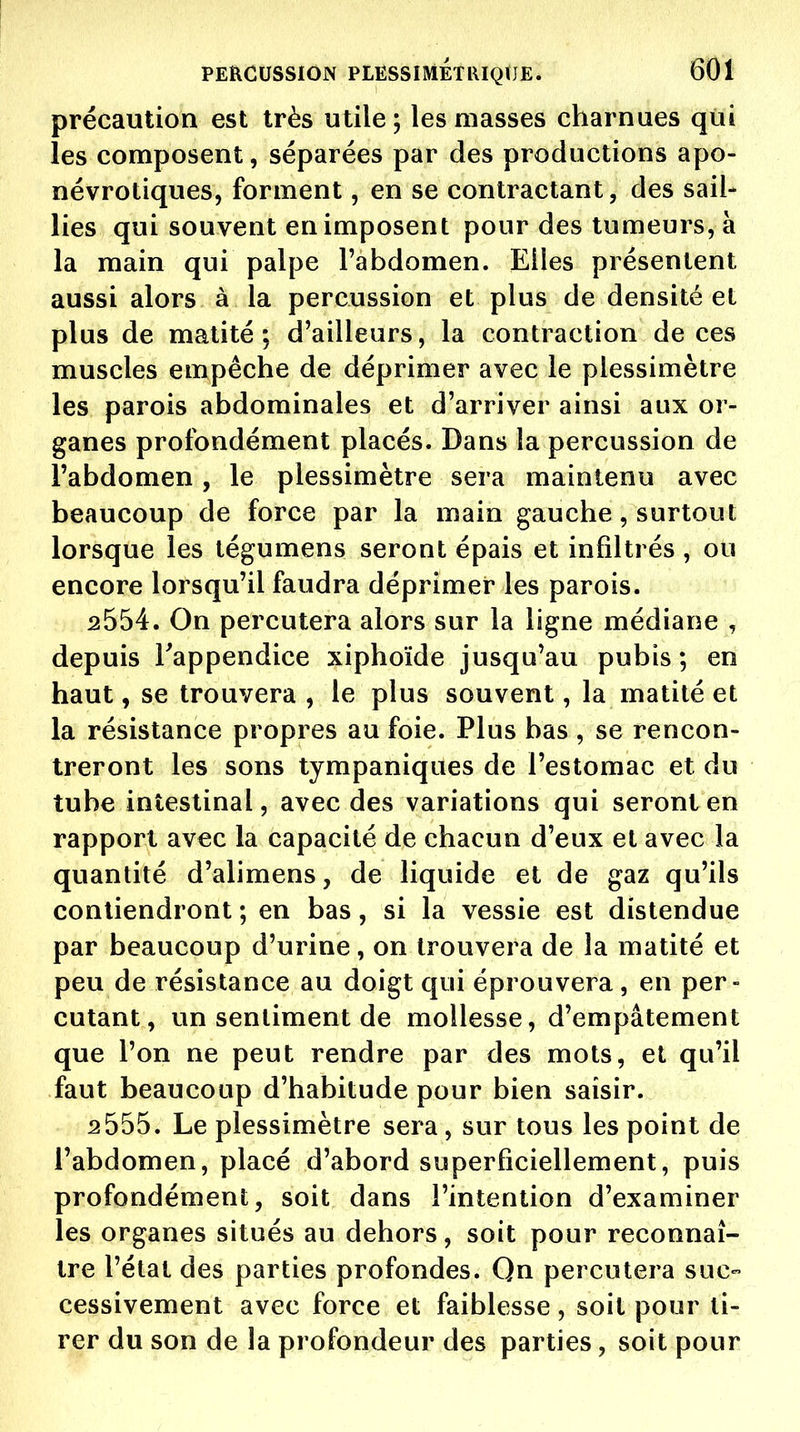 précaution est très utile; les masses charnues qiii les composent, séparées par des productions apo- névrotiques, forment, en se contractant, des sail- lies qui souvent en imposent pour des tumeurs, à la main qui palpe l'abdomen. Elles présentent aussi alors à la percussion et plus de densité et plus de matité ; d'ailleurs, la contraction de ces muscles empêche de déprimer avec le plessimètre les parois abdominales et d'arriver ainsi aux or- ganes profondément placés. Dans la percussion de l'abdomen, le plessimètre sera maintenu avec beaucoup de force par la main gauche, surtout lorsque les tégumens seront épais et infiltrés , ou encore lorsqu'il faudra déprimer les parois. 2554. On percutera alors sur la ligne médiane , depuis l'appendice xiphoïde jusqu'au pubis ; en haut, se trouvera , le plus souvent, la matilé et la résistance propres au foie. Plus bas , se rencon- treront les sons tympaniques de l'estomac et du tube intestinal, avec des variations qui seront en rapport avec la capacité de chacun d'eux et avec la quantité d'alimens, de liquide et de gaz qu'ils contiendront ; en bas, si la vessie est distendue par beaucoup d'urine, on trouvera de la matité et peu de résistance au doigt qui éprouvera , en per- cutant, un sentiment de mollesse, d'empâtement que l'on ne peut rendre par des mots, et qu'il faut beaucoup d'habitude pour bien saisir. 2555. Le plessimètre sera, sur tous les point de l'abdomen, placé d'abord superficiellement, puis profondément, soit dans l'intention d'examiner les organes situés au dehors, soit pour reconnaî- tre l'état des parties profondes. Qn percutera suc- cessivement avec force et faiblesse, soit pour ti- rer du son de la profondeur des parties, soit pour
