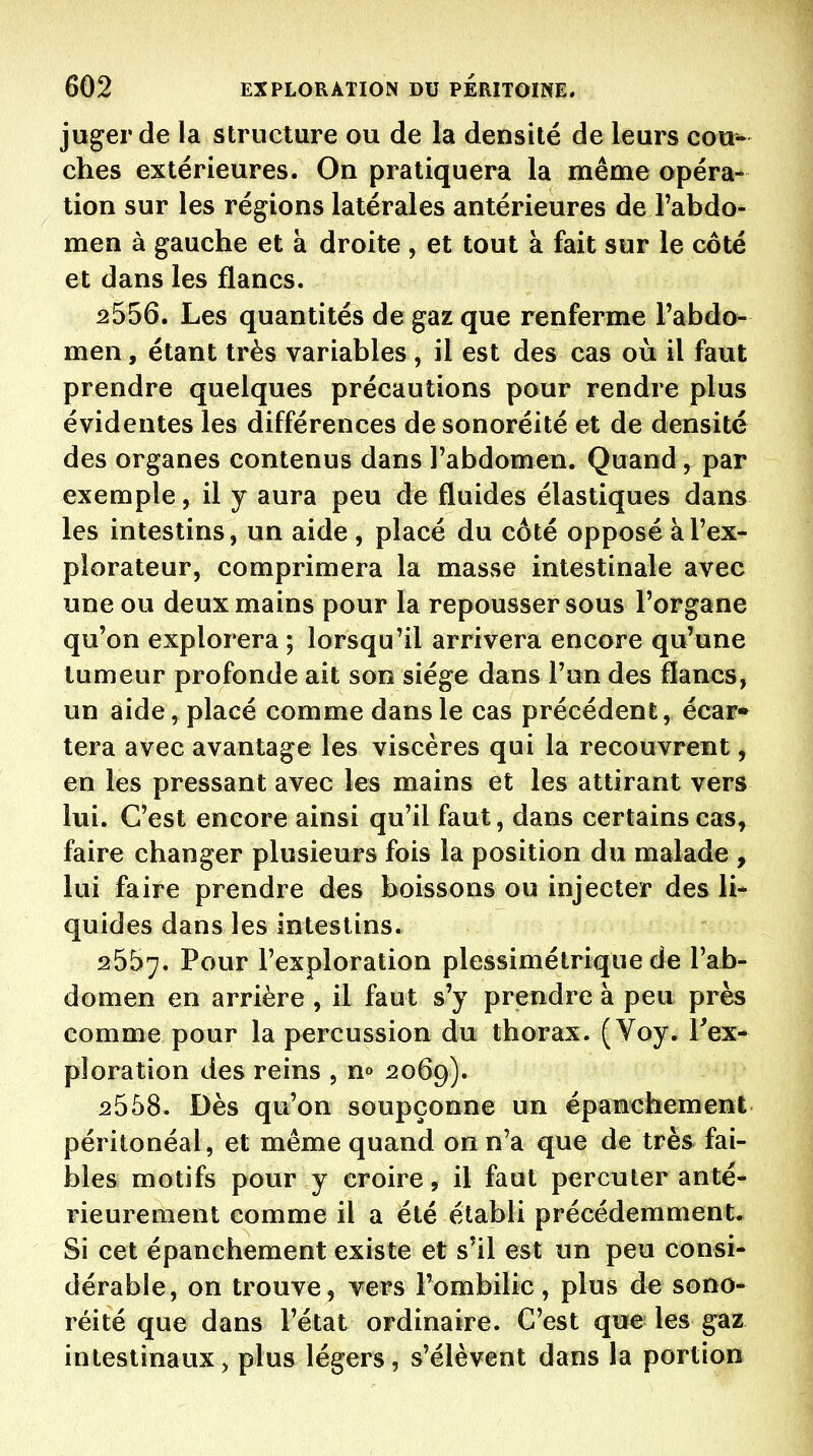 juger de la structure ou de la densité de leurs cou^ ches extérieures. On pratiquera la même opéra- tion sur les régions latérales antérieures de l'abdo- men à gauche et à droite , et tout à fait sur le coté et dans les flancs. 2556. Les quantités de gaz que renferme l'abdo^ men, étant très variables , il est des cas où il faut prendre quelques précautions pour rendre plus évidentes les différences de sonoréité et de densité des organes contenus dans l'abdomen. Quand, par exemple, il y aura peu de fluides élastiques dans les intestins, un aide , placé du côté opposé à l'ex- plorateur, comprimera la masse intestinale avec une ou deux mains pour la repousser sous l'organe qu'on explorera ; lorsqu'il arrivera encore qu'une tumeur profonde ait son siège dans l'an des flancs, un aide, placé comme dans le cas précédent, écar» tera avec avantage les viscères qui la recouvrent, en les pressant avec les mains et les attirant vers lui. C'est encore ainsi qu'il faut, dans certains cas, faire changer plusieurs fois la position du malade , lui faire prendre des boissons ou injecter des li- quides dans les intestins. 2557. Pour l'exploration plessimétrique de l'ab- domen en arrière , il faut s'y prendre à peu près comme pour la percussion du thorax. (Voy. Tex- ploration des reins , n» 2069). 2558. Dès qu'on soupçonne un épanchement péritonéal, et même quand on n'a que de très fai- bles motifs pour y croire, il faut percuter anté- rieurement comme il a été établi précédemment. Si cet épanchement existe et s'il est un peu consi- dérable, on trouve, vers l'ombilic, plus de sono- réité que dans l'état ordinaire. C'est que les gaz intestinaux, plus légers, s'élèvent dans la portion