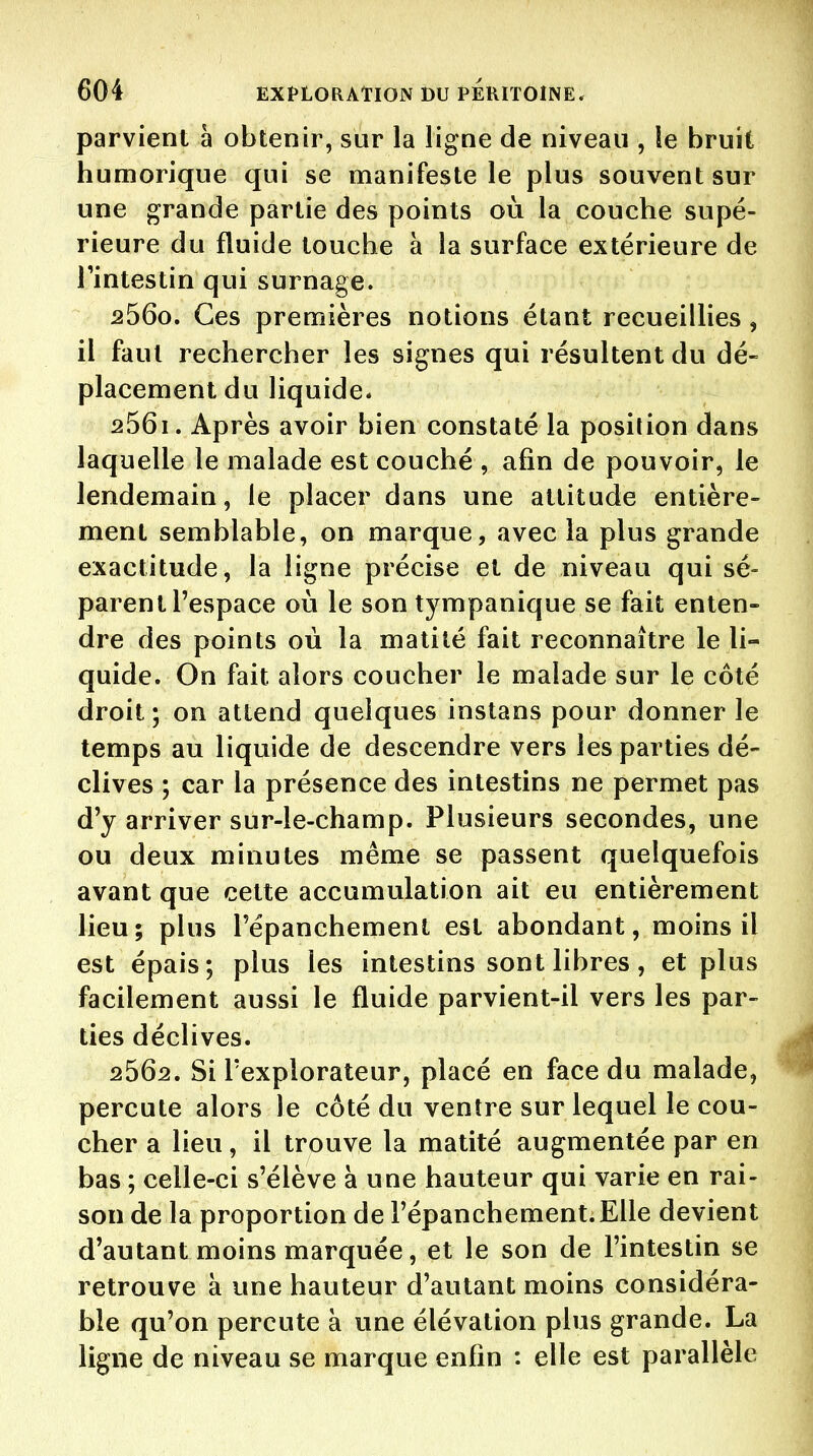 parvient à obtenir, sur la ligne de niveau , le bruit humorique qui se manifeste le plus souvent sur une grande partie des points où la couche supé- rieure du fluide touche à la surface extérieure de l'intestin qui surnage. 2560. Ces premières notions étant recueillies, il faut rechercher les signes qui résultent du dé- placement du liquide. 2561. Après avoir bien constaté la position dans laquelle le malade est couché , afin de pouvoir, le lendemain, le placer dans une attitude entière- ment semblable, on marque, avec la plus grande exactitude, la ligne précise et de niveau qui sé- parent l'espace où le son tympanique se fait enten- dre des points où la matilé fait reconnaître le li- quide. On fait alors coucher le malade sur le côté droit; on attend quelques instans pour donner le temps au liquide de descendre vers les parties dé- clives ; car la présence des intestins ne permet pas d'y arriver sur-le-champ. Plusieurs secondes, une ou deux minutes même se passent quelquefois avant que cette accumulation ait eu entièrement lieu; plus répanchement est abondant, moins il est épais; plus les intestins sont libres, et plus facilement aussi le fluide parvient-il vers les par- ties déclives. 4 2662. Si l'explorateur, placé en face du malade, ^ percute alors le côté du ventre sur lequel le cou- cher a lieu, il trouve la matité augmentée par en bas ; celle-ci s'élève à une hauteur qui varie en rai- son de la proportion de Fépanchement.EUe devient d'autant moins marquée, et le son de l'intestin se retrouve à une hauteur d'autant moins considéra- ble qu'on percute à une élévation plus grande. La ligne de niveau se marque enfin : elle est parallèle