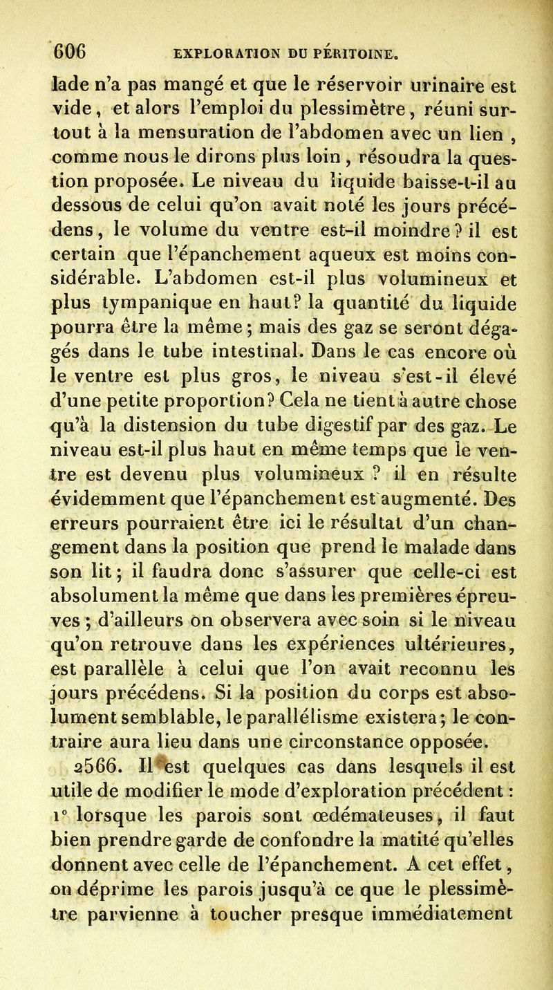 iade n'a pas mangé et que le réservoir urinaire est vide, et alors l'emploi du plessimètre , réuni sur- tout à la mensuration de l'abdomen avec un lien , comme nous le dirons plus loin , résoudra la ques- tion proposée. Le niveau du liquide baîsse-t-il au dessous de celui qu'on avait noté les jours précé- dens, le volume du ventre est-il moindre? il est certain que l'épanchement aqueux est moins con- sidérable. L'abdomen est-il plus volumineux et plus lyrapanique en haut? la quantité du liquide pourra être la même ; mais des gaz se seront déga* gés dans le tube intestinal. Dans le cas encore où le ventre est plus gros, le niveau s'est-il élevé d'une petite proportion? Gela ne tient à autre chose qu'à la distension du tube digestif par des gaz. Le niveau est-il plus haut en même temps que le ven- tre est devenu plus volumineux ? il en résulte évidemment que l'épanchement est augmenté. Des erreurs pourraient être ici le résultat d'un chan- gement dans la position que prend le malade dans son lit ; il faudra donc s'assurer que celle-ci est absolument la même que dans les premières épreu- ves ; d'ailleurs on observera avec soin si le niveau qu'on retrouve dans les expériences ultérieures, est parallèle à celui que l'on avait reconnu les jours précédens. Si la position du corps est abso- lument semblable, le parallélisme existera; le con- traire aura lieu dans une circonstance opposée. 2566. IKfest quelques cas dans lesquels il est utile de modifier le mode d'exploration précédent : 1° lorsque les parois sont œdémateuses, il faut bien prendre garde de confondre la matité qu'elles donnent avec celle de l'épanchement. A cet effet, on déprime les parois jusqu'à ce que le plessimè- tre parvienne à toucher presque immédiatement