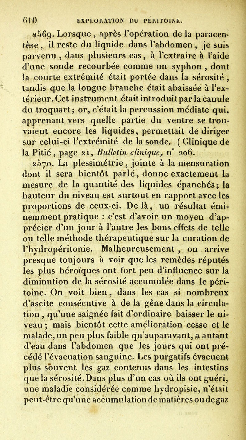 ^569. Lorsque , après ropération de la paracen- tèse , il reste du liquide dans l'abdomen , je suis parvenu , dans plusieurs cas, à l'extraire à l'aide d'une sonde recourbée comme un syphon , dont la courte extrémité était portée dans la sérosité , tandis que la longue branche était abaissée à l'ex- térieur. Cet instrument était introduit par la canule du troquart; or, c'était la percussion médiate qui, apprenant vers quelle partie du ventre se trou- vaient encore les liquides, permettait de diriger sur celui-ci l'extrémité de la sonde. ( Clinique de la Pitié , page 21, Bulletin clinique^ n 206. 2570. La plessimétrie, jointe à la mensuration dont il sera bientôt parlé, donne exactement la mesure de la quantité des liquides épanchés; la hauteur du niveau est surtout en rapport avec les proportions de ceux ci. Delà, un résultat émi- nemment pratique : c'est d'avoir un moyen d'ap- précier d'un jour à l'autre les bons effets de telle ou telle méthode thérapeutique sur la curation de rhydropéritonie. Malheureusement , on arrive presque toujours à voir que les remèdes réputés les plus héroïques ont fort peu d'influence sur la diminution de la sérosité accumulée dans le péri- toine. On voit bien, dans les cas si nombreux d'ascite consécutive à de la gêne dans la circula- tion , qu'une saignée fait d'ordinaire baisser le ni- veau ; mais bientôt cette amélioration cesse et le malade, un peu plus faible qu'auparavant, a autant d'eau dans l'abdomen que les jours qui ont pré- cédé l'évacuation sanguine. Les purgatifs évacuent plus souvent les gaz contenus dans les intestins que la sérosité. Dans plus d'un cas où ils ont guéri, une maladie considérée comme hydropisie, n'était peut-être qu'une accumulation de matières oudegaz