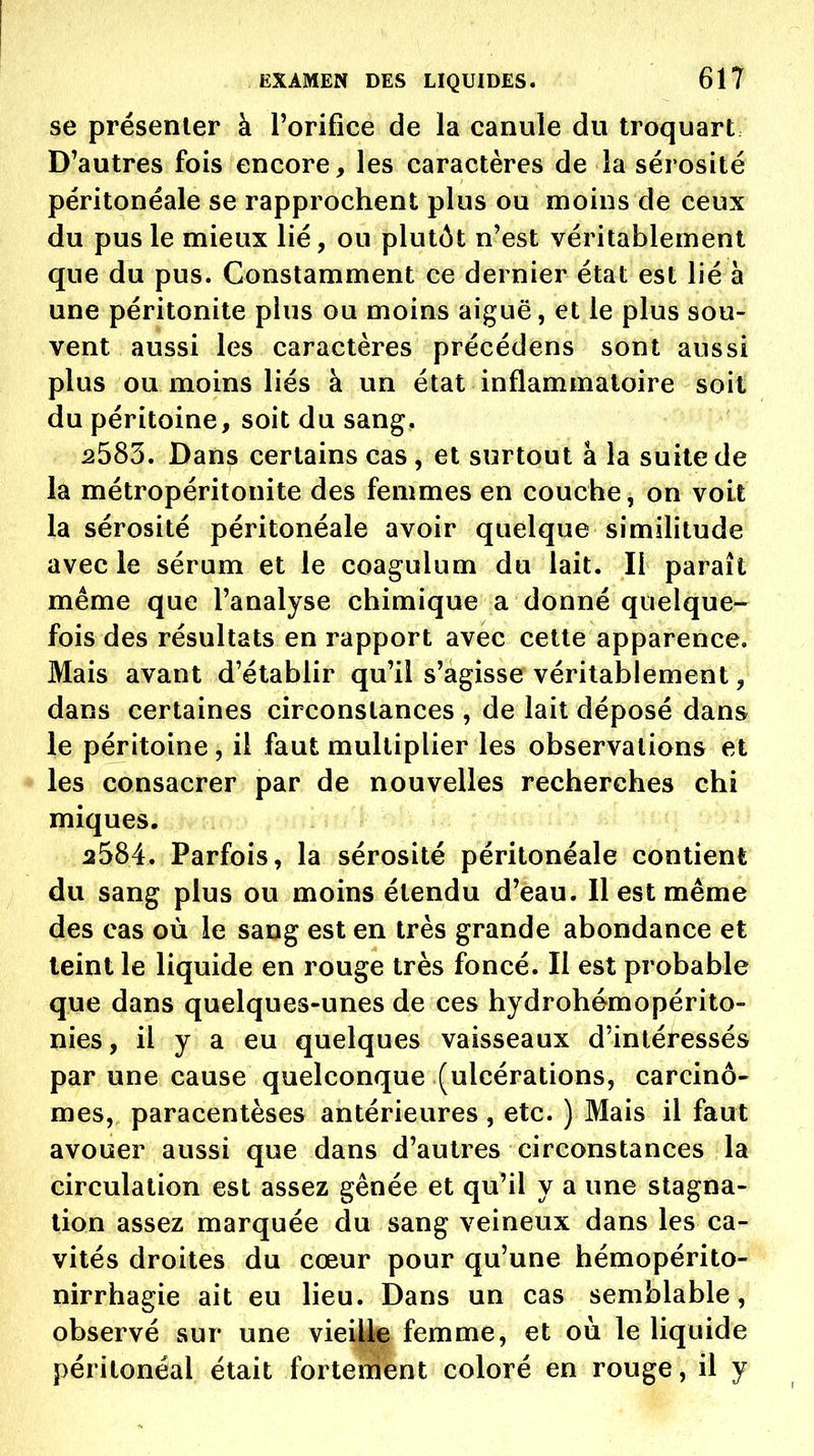 se présenter à Porifice de la canule du troquart D'autres fois encore, les caractères de la sérosité péritonéale se rapprochent plus ou moins de ceux du pus le mieux lié, ou plutôt n'est véritablement que du pus. Constamment ce dernier état est lié à une péritonite plus ou moins aiguë, et le plus sou- vent aussi les caractères précédens sont aussi plus ou moins liés à un état inflammatoire soit du péritoine, soit du sang. 2583. Dans certains cas, et surtout à la suite de la métropéritonite des femmes en couche, on voit la sérosité péritonéale avoir quelque similitude avec le sérum et le coagulum du lait. Il paraît même que l'analyse chimique a donné quelque- fois des résultats en rapport avec cette apparence. Mais avant d'établir qu'il s'agisse véritablement, dans certaines circonstances , de lait déposé dans le péritoine, il faut multiplier les observations et * les consacrer par de nouvelles recherches chi miques. 2584. Parfois, la sérosité péritonéale contient du sang plus ou moins étendu d'eau. 11 est même des cas où le sang est en très grande abondance et teint le liquide en rouge très foncé. Il est probable que dans quelques-unes de ces hydrohémopérito- nies, il y a eu quelques vaisseaux d'intéressés par une cause quelconque (ulcérations, carcino- mes, paracentèses antérieures , etc. ) Mais il faut avouer aussi que dans d'autres circonstances la circulation est assez gênée et qu'il y a une stagna- lion assez marquée du sang veineux dans les ca- vités droites du cœur pour qu'une hémopérito- nirrhagie ait eu lieu. Dans un cas semblable, observé sur une viei|iç femme, et où le liquide péritonéal était forterriènt coloré en rouge, il y
