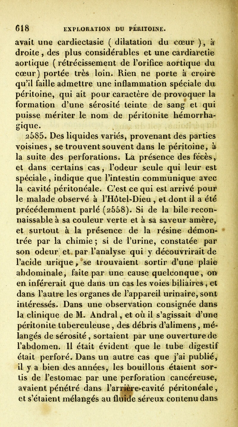 avait une cardiectasie ( dilatation du cœur ), a droite , des plus considérables et une cardiaretie aortique ( rétrécissement de l'orifice aortique du cœur) portée très loin. Rien ne porte à croire qu'il faille admettre une inflammation spéciale da péritoine, qui ait pour caractère de provoquer la formation d'une sérosité teinte de sang et qui puisse mériter le nom de péritonite hémorrha- gique. 2585. Des liquides variés, provenant des parties voisines, se trouvent souvent dans le {Péritoine, à la suite des perforations. La présence des fécès, et dans certains cas, l'odeur seule qui leur est spéciale, indique que l'intestin communique avec la cavité péritonéale. C'est ce qui est arrivé pour le malade observé à l'Hôtel-Dieu , et dont il a été précédemment parlé (2558). Si de la bile recon- naissable à sa couleur verte et à sa saveur amère, et surtout à la présence de la résine démon- trée par la chimie ; si de l'urine, constatée par son odeur' et par l'analyse qui y découvrirait de l'acide urique, se trouvaient sortir d'une plaie abdominale, faite par une cause quelconque, on en inférerait que dans un cas les voies biliaires, et dans l'autre les organes de l'appareil urinaire, sont intéressés. Dans une observation consignée dana la clinique de M. Andral, et où il s'agissait d'une péritonite tuberculeuse, des débris d'alimens, mé* langés de sérosité , sortaient par une ouverture de l'abdomen. Il était évident que le tube digestif était perforé. Dans un autre cas que j'ai publié^ il y a bien des années, les bouillons étaient sor- tis de l'estomac par une perforation cancéreuse, avaient pénétré dans l'arrière-cavité péritonéale, et s'étaient mélangés au fluide séreux contenu dans