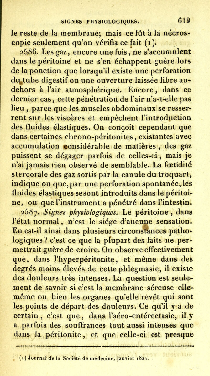 le reste de la membrane; mais ce fat à la nécros- copie seulement qu'on vérifia ce fait (i ). 2536. Les gaz, encore une fois, ne s'accumulent dans le péritoine et ne s'en échappent guère lors de la ponction que lorsqu'il existe une perforation di^tube digestif ou une ouverture laissée libre au- dehors à l'air atmosphérique. Encore, dans ce dernier cas, cette pénétration de Tair n'a-t-elle pas lieu , parce que les muscles abdominaux se resser- rent sur les viscères et empêchent l'introduction des fluides élastiques. On conçoit cependant que dans certaines chrono-péritonites, existantes avec accumulation «onsidérable de matières , des gaz puissent se dégager parfois de celles-ci, mais je n'ai jamais rien observé de semblable. La fœtidilé stercorale des gaz sortis par la canule du troquart, indique ou que,par une perforation spontanée, les fluides élastiques se sont introduits dans le péritoi- ne> ou que l'instrument a pénétré dans l'intestin. 2587. Signes physiologiques. Le péritoine , dans l'état normal, n'est le siège d'aucune sensation. En est-il ainsi dans plusieurs circonsfànces patho- logiques ? c'est ce que la plupart des faits ne per- mettrait guère de croire. On observe effectivement que, dans l'hyperpéritonite, et même dans des degrés moins élevés de cette phlegmasie, il existe des douleurs très intenses. La question est seule- ment de savoir si c'est la membrane séreuse elle- même ou bien les organes qu'elle revêt qui sont les points de départ des douleurs. Ce qu'il y a de certain, c'est que, dan& l'aéro-entérectasie, il y a parfois des souffrances tout aussi intenses que dans la péritonite, et que celle-ci est presque (i) Journal de la Société de médecine^ janvier 1820,