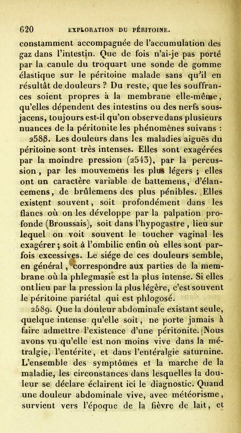 constamment accompagnée de l*accumulation des gaz dans l'intestin. Que de fois n'ai-je pas porté par la canule du troquart une sonde de gomme élastique sur le péritoine malade sans qu^il en résultât de douleurs ? Du reste, que les souffran- ces soient propres à la membrane elle-mênae, qu'elles dépendent des intestins ou des nerfs sous- jacens, toujours est-il qu'on observe dans plusieurs nuances de la péritonite les phénomènes suivans : 2588. Les douleurs dans les maladies aiguës du péritoine sont très intenses. Elles sont exagérées par la moindre pression (2543), par la percus- sion , par les mouvemens les pluft légers ; elles ont un caractère variable de battemens, d'élan- cemens, de brûlemens des plus pénibles. Elles existent souvent, soit profondément dans les flancs où on les développe parla palpation pro- fonde (Broussais), soit dans l'hypogastre , lieu sur lequel on voit souvent le toucher vaginal les exagérer ; soit à l'ombilic enfin où elles sont par- fois excessives. Le siège de ces douleurs semble, en général, correspondre aux parties de la mem- brane où la phlegmasie est la plus intense. Si elles ontlieu par la pression la plus légère, c'estsouvent le péritoine pariétal qui est phlogosé. 2689. Que la douleur abdominale existant seule, quelque intense qu'elle soit, ne porte jamais à faire admettre l'existence d'une péritonite. iNous avons vu qu'elle est non moins vive dans la mé- tralgie, l'entérite, et dans l'entéralgie saturnine. L'ensemble des symptômes et la marche de la maladie, les circonstances dans lesquelles la dou- leur se déclare éclairent ici le diagnostic. Quand une douleur abdominale vive, avec météorisme, survient vers l'époque de la fièvre de lait, et