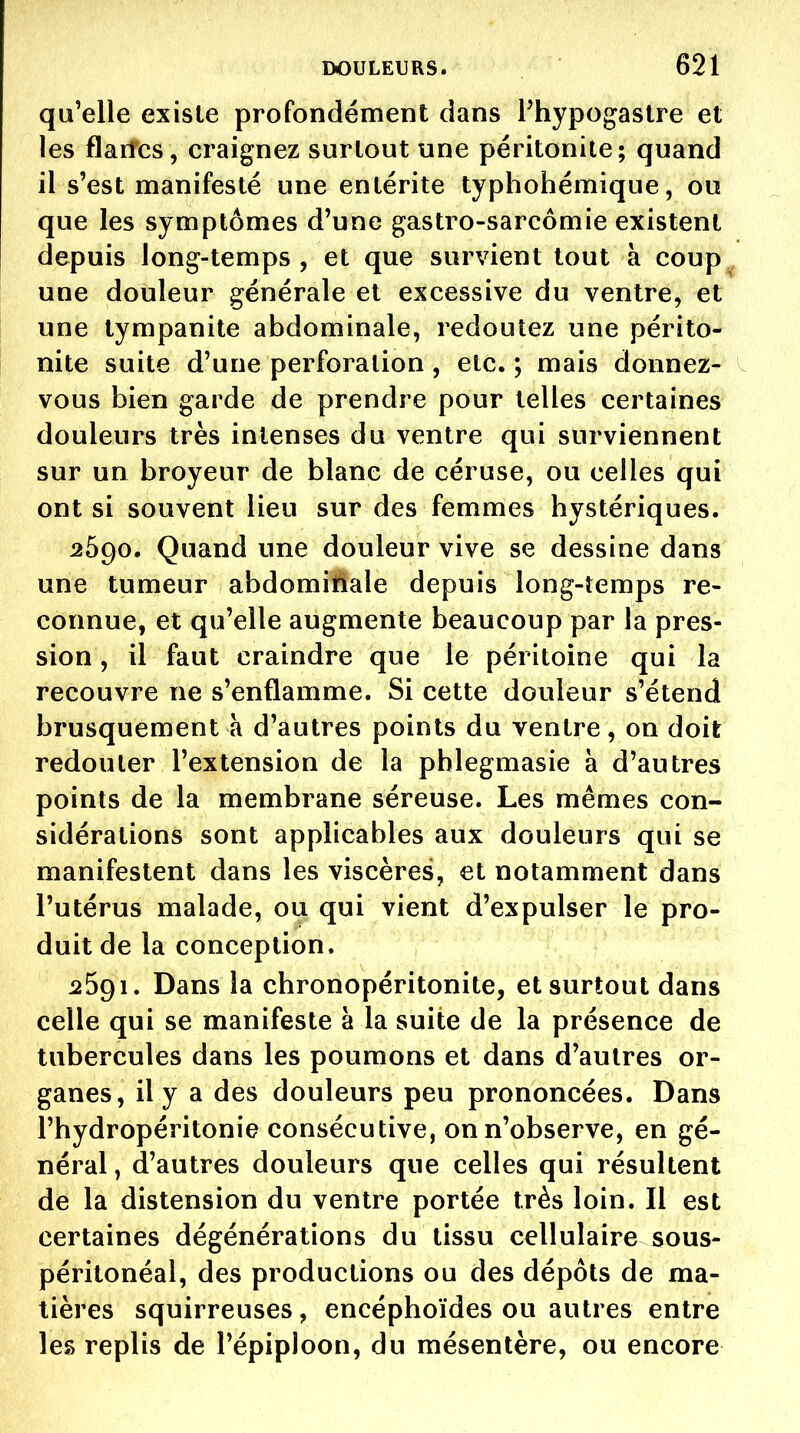 qu'elle existe profondément dans Phypogastre et les flaiîcs, craignez surtout une péritonite; quand il s'est manifesté une entérite typhohémique, ou que les symptômes d'une gastro-sarcômie existent depuis Jong-temps , et que survient tout à coup^ une douleur générale et excessive du ventre, et une tympanite abdominale, redoutez une périto- nite suite d'une perforation , etc. ; mais donnez- vous bien garde de prendre pour telles certaines douleurs très intenses du ventre qui surviennent sur un broyeur de blanc de céruse, ou celles qui ont si souvent lieu sur des femmes hystériques. 2690. Quand une douleur vive se dessine dans une tumeur abdomiliale depuis long-îemps re- connue, et qu'elle augmente beaucoup par la pres- sion , il faut craindre que le péritoine qui la recouvre ne s'enflamme. Si cette douleur s'étend brusquement à d'autres points du ventre, on doit redouter l'extension de la pblegmasie à d'autres points de la membrane séreuse. Les mêmes con- sidérations sont applicables aux douleurs qui se manifestent dans les viscères, et notamment dans l'utérus malade, ou qui vient d'expulser le pro- duit de la conception. 2591. Dans la chronopéritonite, et surtout dans celle qui se manifeste à la suite de la présence de tubercules dans les poumons et dans d'autres or- ganes, il y a des douleurs peu prononcées. Dans l'hydropéritonie consécutive, on n'observe, en gé- néral , d'autres douleurs que celles qui résultent de la distension du ventre portée très loin. Il est certaines dégénérations du tissu cellulaire sous- péritonéal, des productions ou des dépôts de ma- tières squirreuses, encéphoïdes ou autres entre les replis de l'épiploon, du mésentère, ou encore