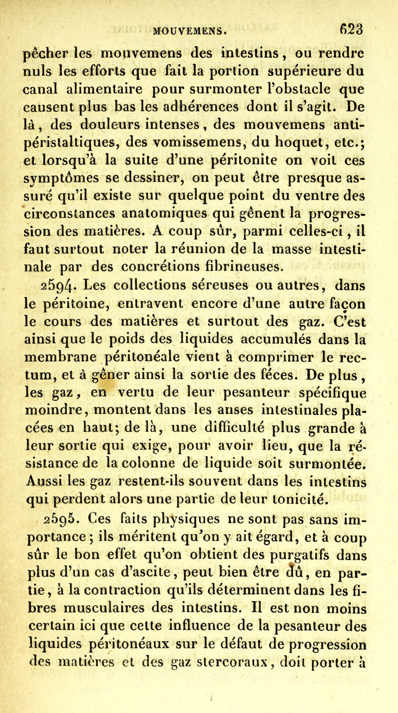 pécher les moiivemens des intestins, ou rendre nuls les efforts que fait la portion supérieure du canal alimentaire pour surmonter Tobstacle que causent plus bas les adhérences dont il s'agit. De là, des douleurs intenses, des mouvemens anti- périslaltiques, des vomissemens, du hoquet, etc.; et lorsqu'à la suite d'une péritonite on voit ces symptômes se dessiner, on peut être presque as- suré qu'il existe sur quelque point du ventre des circonstances anatomiques qui gênent la progres- sion des matières. A coup sûr, parmi celles-ci, il faut surtout noter la réunion de la masse intesti- nale par des concrétions fibrineuses. 2594. Les collections séreuses ou autres, dans le péritoine, entravent encore d'une autre façon le cours des matières et surtout des gaz. C'est ainsi que le poids des liquides accumulés dans la membrane péritonéale vient à comprimer le rec- tum, et à gêner ainsi la sortie des fèces. De plus , les gaz, en vertu de leur pesanteur spécifique moindre, montent dans les anses intestinales pla- cées en haut; de là, une difficulté plus grande à leur sortie qui exige, pour avoir lieu, que la ré- sistance de la colonne de liquide soit surmontée. Aussi les gaz restent-ils souvent dans les intestins qui perdent alors une partie de leur tonicité. 2595. Ces faits physiques ne sont pas sans im- portance ; ils méritent qu^on y ait égard, et à coup sûr le bon effet qu'on obtient des purgatifs dans plus d'un cas d'ascite, peut bien être dû, en par- tie, à la contraction qu'ils déterminent dans les fi- bres musculaires des intestins. Il est non moins certain ici que cette influence de la pesanteur des liquides péritonéaux sur le défaut de progression des matières et des gaz stercoraux, doit porter à