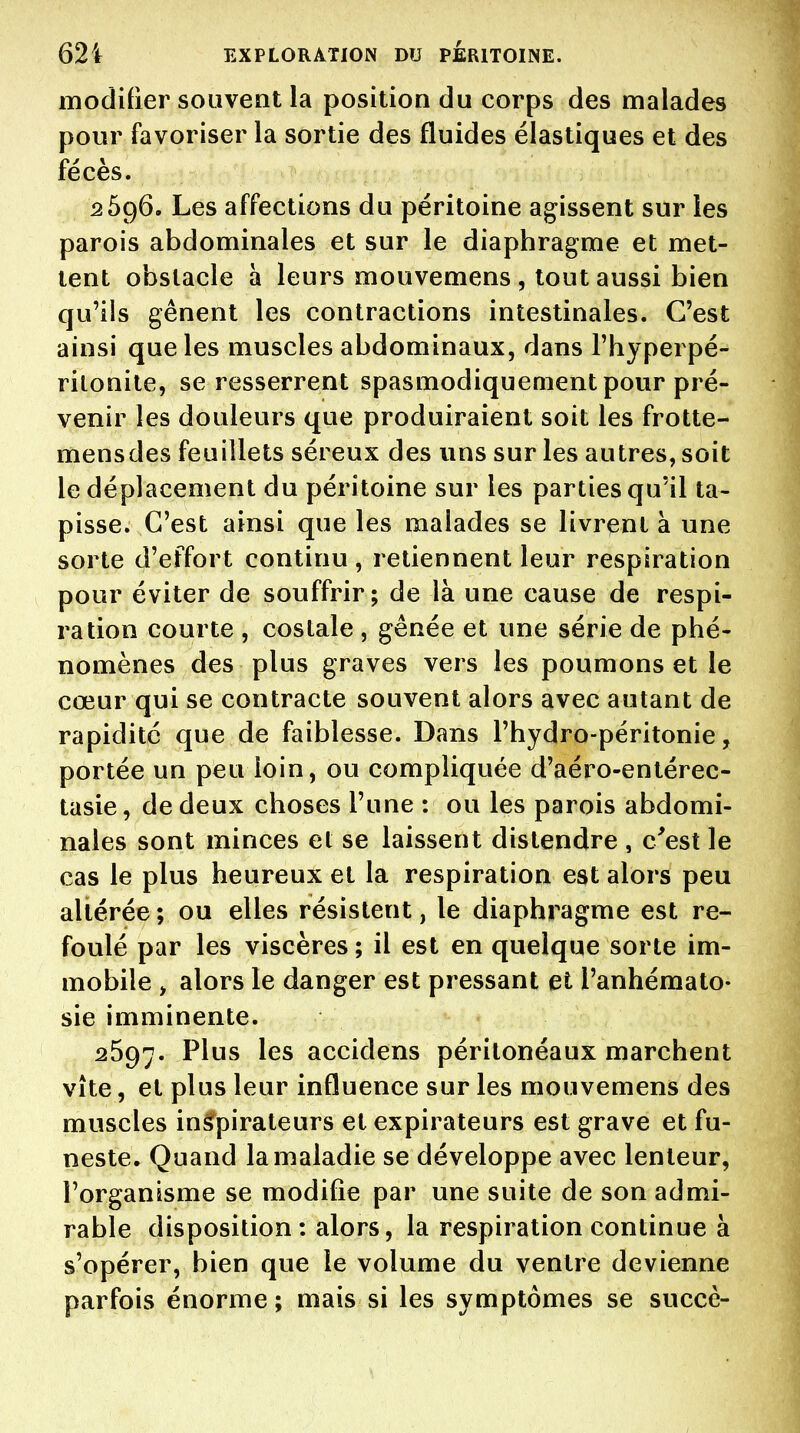 modifier souvent la position du corps des malades pour favoriser la sortie des fluides élastiques et des fécès. 2596. Les affections du péritoine agissent sur les parois abdominales et sur le diaphragme et met- tent obstacle à leurs mouvemens , tout aussi bien qu'ils gênent les contractions intestinales. C'est ainsi que les muscles abdominaux, dans l'hyperpé- rilonile, se resserrent spasmodiquement pour pré- venir les douleurs que produiraient soit les frotte- mensdes feuillets séreux des uns sur les autres, soit le déplacement du péritoine sur les parties qu'il ta- pisse. C'est ainsi que les malades se livrent à une sorte d'effort continu, retiennent leur respiration pour éviter de souffrir; de là une cause de respi- ration courte , costale , gênée et une série de phé- nomènes des plus graves vers les poumons et le cœur qui se contracte souvent alors avec autant de rapidité que de faiblesse. Dans l'hydro-péritonie, portée un peu loin, ou compliquée d'aéro-entérec- tasie, de deux choses l'une : ou les parois abdomi- nales sont minces et se laissent distendre , c^est le cas le plus heureux et la respiration est alors peu altérée ; ou elles résistent, le diaphragme est re- foulé par les viscères ; il est en quelque sorte im- mobile y alors le danger est pressant et l'anhémato- sie imminente. 2697. Plus les accidens péritonéaux marchent vite, et plus leur influence sur les mouvemens des muscles inâfpirateurs et expirateurs est grave et fu- neste. Quand la maladie se développe avec lenteur, l'organisme se modifie par une suite de son admi- rable disposition : alors, la respiration continue à s'opérer, bien que le volume du ventre devienne parfois énorme ; mais si les symptômes se succè-