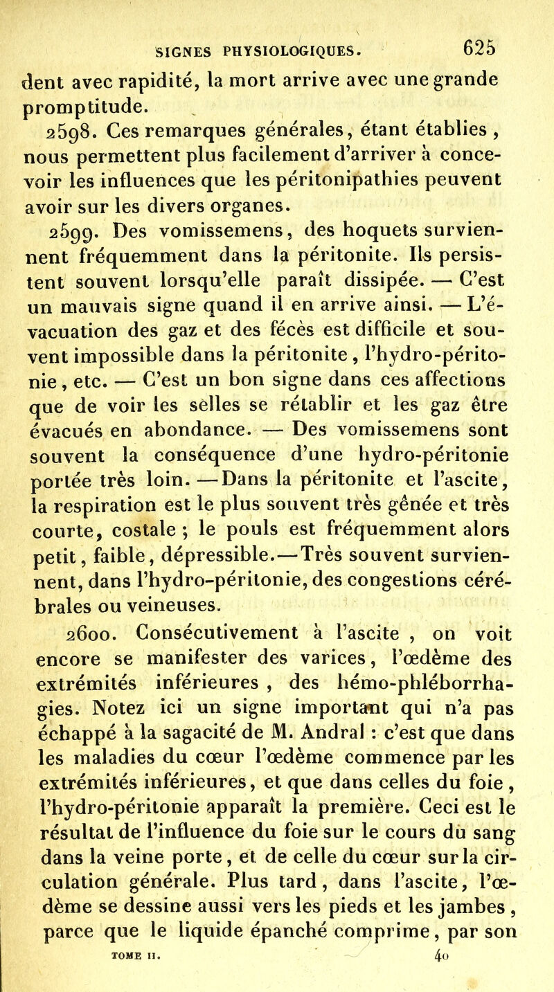 dent avec rapidité, la mort arrive avec une grande promptitude. 2698. Ces remarques générales, étant établies, nous permettent plus facilement d'arriver à conce- voir les influences que les péritonipathies peuvent avoir sur les divers organes. 2699. Des vomissemens, des hoquets survien- nent fréquemment dans la péritonite. Ils persis- tent souvent lorsqu'elle paraît dissipée. — C'est un mauvais signe quand il en arrive ainsi. — L'é- vacuation des gaz et des fécès est difficile et sou- vent impossible dans la péritonite , l'hydro-périto- nie, etc. — C'est un bon signe dans ces affections que de voir les selles se rétablir et les gaz être évacués en abondance. — Des vomissemens sont souvent la conséquence d'une hydro-péritonie portée très loin.—Dans la péritonite et l'ascite, la respiration est le plus souvent très gênée et très courte, costale; le pouls est fréquemment alors petit, faible, dépressible.—Très souvent survien- nent, dans l'hydro-périlonie, des congestions céré- brales ou veineuses. 2600. Consécutivement à l'ascite , on voit encore se manifester des varices, l'œdème des extrémités inférieures , des hémo-phléborrha- gies. Notez ici un signe importcrnt qui n'a pas échappé à la sagacité de M. Andral : c'est que dans les maladies du cœur l'œdème commence parles extrémités inférieures, et que dans celles du foie , l'hydro-péritonie apparaît la première. Ceci est le résultat de l'influence du foie sur le cours du sang dans la veine porte, et de celle du cœur sur la cir- culation générale. Plus tard, dans l'ascite, l'œ- dème se dessine aussi vers les pieds et les jambes , parce que le liquide épanché comprime, par son TOME II. 4<J