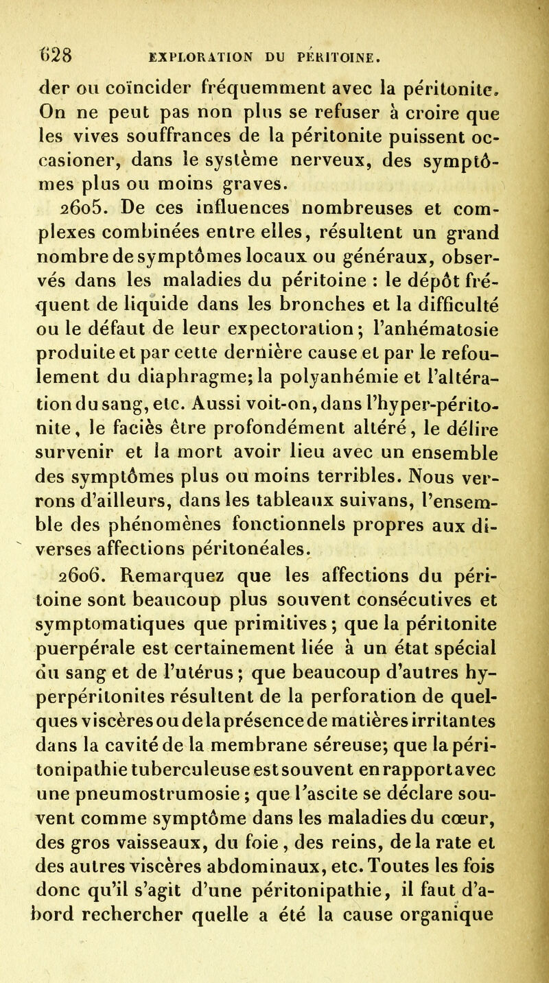 der ou coïncider fréquemment avec la péritonite. On ne peut pas non plus se refuser à croire que les vives souffrances de la péritonite puissent oc- casioner, dans le système nerveux, des symptô- mes plus ou moins graves. 2605. De ces influences nombreuses et com- plexes combinées entre elles, résultent un grand nombre de symptômes locaux ou généraux, obser- vés dans les maladies du péritoine : le dépôt fré- quent de liquide dans les bronches et la difficulté ou le défaut de leur expectoration; Tanhématosie produite et par cette dernière cause et par le refou- lement du diaphragme; la polyanhémie et l'altéra- tion du sang, etc. Aussi voit-on, dans Thyper-périto- nite, le faciès être profondément altéré, le délire survenir et la mort avoir lieu avec un ensemble des symptômes plus ou moins terribles. Nous ver- rons d'ailleurs, dans les tableaux suivans, l'ensem- ble des phénomènes fonctionnels propres aux di- verses affections péritonéales. 2606. Remarquez que les affections du péri- toine sont beaucoup plus souvent consécutives et symptomatiques que primitives ; que la péritonite puerpérale est certainement liée à un état spécial du sang et de l'utérus ; que beaucoup d'autres hy- perpéritonites résultent de la perforation de quel- ques V iscères ou de la présence de matières irritan tes dans la cavité de la membrane séreuse; que lapéri- tonipathie tuberculeuse est souvent enrapportavec une pneumostrumosie ; que Tascite se déclare sou- vent comme symptôme dans les maladies du cœur, des gros vaisseaux, du foie, des reins, delà rate et des autres viscères abdominaux, etc. Toutes les fois donc qu'il s'agit d'une péritonipathie, il faut d'a- bord rechercher quelle a été la cause organique