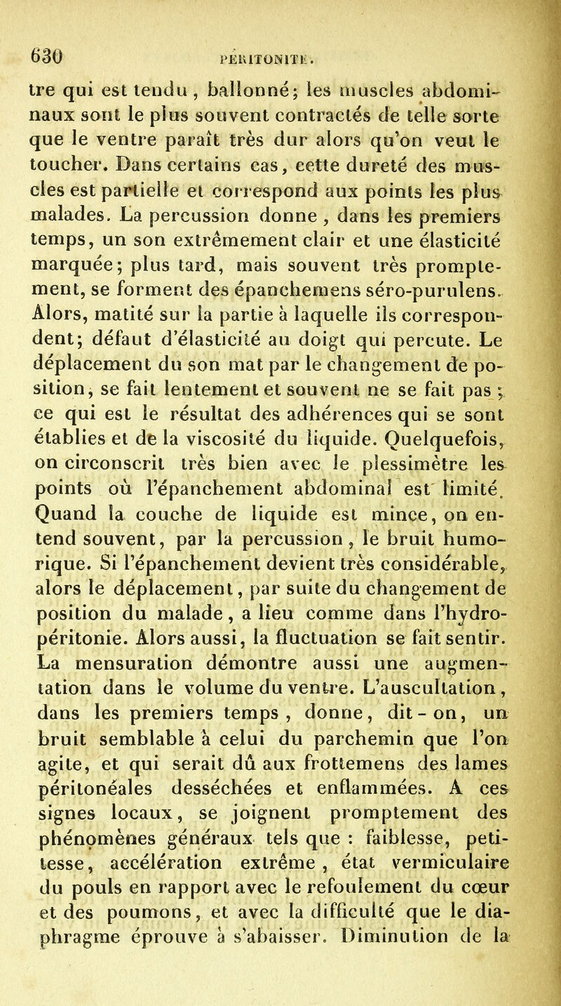 tre qui est leiidu , balionné; ies aiuscles abdomi- naux sont le plus souvent contractés de telle sorte que le ventre paraît très dur alors qu'on veut le toucher. Dans certains cas, cette dureté des mus- cles est partielle et correspond aux points ies plus malades. La percussion donne , dans les premiers temps, un son extrêmement clair et une élasticité marquée; plus tard, mais souvent très prompte- ment, se forment des épaDchemens séro-purulens. Alors, matité sur la partie à laquelle ils correspon- dent; défaut d'élasticité au doigt qui percute. Le déplacement du son mat par le changement de po- sition, se fait lentement et souvent ne se fait pas ; ce qui est le résultat des adhérences qui se sont établies et de la viscosité du liquide. Quelquefois, on circonscrit très bien avec le plessimètre les^ points où Fépanchement abdominal est limité. Quand la couche de liquide est mince, on en- tend souvent, par la percussion, le bruit humo- rique. Si répanchement devient très considérable, alors le déplacement, par suite du changement de position du malade, a lieu comme dans Thydro- péritonie. Alors aussi, la fluctuation se fait sentir. La mensuration démontre aussi une augmen- tation dans le volume du venke. L'auscultation , dans les premiers temps, donne, dit-on, un bruit semblable à celui du parchemin que l'on agite, et qui serait dû aux frottemens des lames péritonéales desséchées et enflammées. A ces signes locaux, se joignent promptement des phénomènes généraux tels que : faiblesse, peti- tesse, accélération extrême, état vermiculaire du pouls en rapport avec le refoulement du cœur et des poumons, et avec la difficulté que le dia- phragme éprouve à s'abaisser. Diminution de la