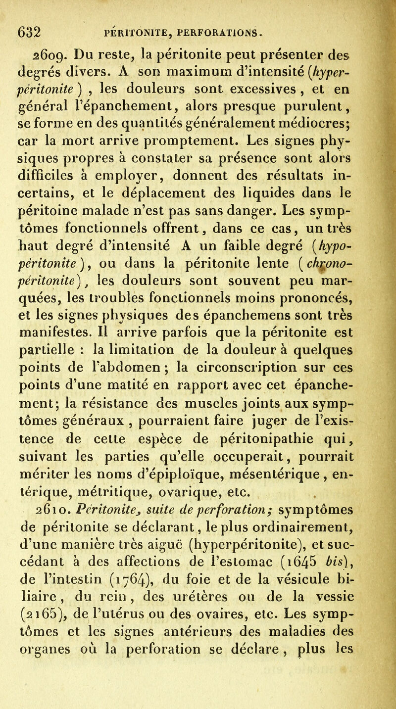 2609. Du reste, la péritonite peut présenter des degrés divers. A son maximum d'intensité [hyper- péritonite ) , les douleurs sont, excessives , et en général l'épanchement, alors presque purulent, se forme en des quantités généralement médiocres; car la mort arrive promptement. Les signes phy- siques propres à constater sa présence sont alors difficiles à employer, donnent des résultats in- certains, et le déplacement des liquides dans le péritoine malade n'est pas sans danger. Les symp- tômes fonctionnels offrent, dans ce cas, un très haut degré d'intensité A un faible degré [hypo- péritonite ), ou dans la péritonite lente ( ch^ono- péritonite), les douleurs sont souvent peu mar- quées, les troubles fonctionnels moins prononcés, et les signes physiques des épanchemens sont très manifestes. Il arrive parfois que la péritonite est partielle : la limitation de la douleur à quelques points de l'abdomen ; la circonscription sur ces points d'une matité en rapport avec cet épanche- ment; la résistance des muscles joints aux symp- tômes généraux , pourraient faire juger de l'exis- tence de cette espèce de péritonipathie qui, suivant les parties qu'elle occuperait, pourrait mériter les noms d'épiploïque, mésentérique, en- térique, métritique, ovarique, etc. 2610. Péritonite^ suite de perforation; symptômes de péritonite se déclarant, le plus ordinairement, d'une manière très aiguë (hyperpéritonite), et suc- cédant à des affections de l'estomac (i645 bis)^ de l'intestin (1764), du foie et de la vésicule bi- liaire , du rein, des urétères ou de la vessie (2165), de l'utérus ou des ovaires, etc. Les symp- tômes et les signes antérieurs des maladies des organes où la perforation se déclare, plus les