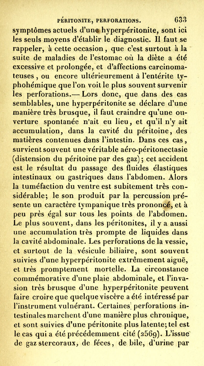 symptômes actuels d'una hyperpéritonite, sont ici les seuls moyens d'établir le diagnostic. Il faut se rappeler, à cette occasion, que c'est surtout à la suite de maladies de l'estomac où la diète a été excessive et prolongée, et d'affections carcinoma- teuses , ou encore ultérieurement à Tentérite ty- phohémique que l'on voit le plus souvent survenir les perforations.— Lors donc, que dans des cas semblables, une hyperpéritonite se déclare d'une manière très brusque, il faut craindre qu'une ou- verture spontanée n'ait eu lieu, et qu'il n'y ait accumulation, dans la cavité du péritoine, des matières contenues dans l'intestin. Dans ces cas, survient souvent une véritable aéro-péritoneclasie (distension du péritoine par des gaz) ; cet accident est le résultat du passage des fluides élastiques intestinaux ou gastriques dans Tabdomen. Alors la tuméfaction du ventre est subitement très con- sidérable; le son produit par la percussion pré- sente un caractère tympanique très prononce, et à peu près égal sur tous les points de l'abdomen. Le plus souvent, dans les péritonites, il y a aussi une accumulation très prompte de liquides dans la cavité abdominale. Les perforations de la vessie, et surtout de la vésicule biliaire, sont souvent suivies d'une hyperpéritonite extrêmement aiguë, et très promptement mortelle. La circonstance commémorative d'une plaie abdominale, et l'inva- sion très brusque d'une hyperpéritonite peuvent faire croire que quelque viscère a été intéressé par l'instrument vulnérant. Certaines' perforations in- testinales marchent d'une manière plus chronique, et sont suivies d'une péritonite plus latente; tel est le cas qui a été précédemment cité (2569). L'issue de gaz stercoraux, de fèces, de bile, d'urine par