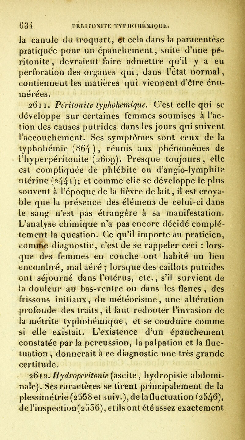 la canule du Iroquart, et cela dans ia paracentèse pratiquée pour un épanchement, suite d'une pé- ritonite , devraient faire admettre qu'il y a eu perforation des organes qui, dans l'état normal, contiennent les matières qui viennent d'être énu- mérées. 2611. Péritonite typhokémique. C'est celle qui se développe sur certaines femmes soumises à l'ac- tion des causes putrides dans les jours qui suivent l'accouchement. Ses symptômes sont ceux de la lyphohémie (864 ) ? réunis aux phénomènes de l'hyperpéritonite (2609). Presque toujours, elle est compliquée de phlébite ou d'angio-lymphite utérine (244Oî comme elle se développe le plus souvent à l'époque de la fièvre de lait, il est croya- ble que la présence des élémens de celui-ci dans le sang n'est pas étrangère à sa manifestation. L'analyse chimique n'a pas encore décidé complè- tement la question. Ce qu'il importe au praticien, comri^e diagnostic, c'est de se rappeler ceci : lors- que des femmes en couche ont habité un lieu encombré, mal aéré ; lorsque des caillots putrides ont séjourné dans l'utérus, etc., s'il survient de la douleur au bas-ventre ou dans les flancs , des frissons initiaux, du météorisme, une altération profonde des traits, il faut redouter l'invasion de la métrite typhohétnique, et se conduire comme si elle existait. L'existence d'un épanchement constatée par la percussion, la palpation et la fluc- tuation , donnerait à ce diagnostic une très grande certitude. 2612, Hydropéritonie (sische , hydropisie abdomi- nale). Ses caractères se tirent principalement de la plessimétrie (2558 et suiv.), de la fluctuation (2546), derinspection(2536),etilsontétéassez exactement