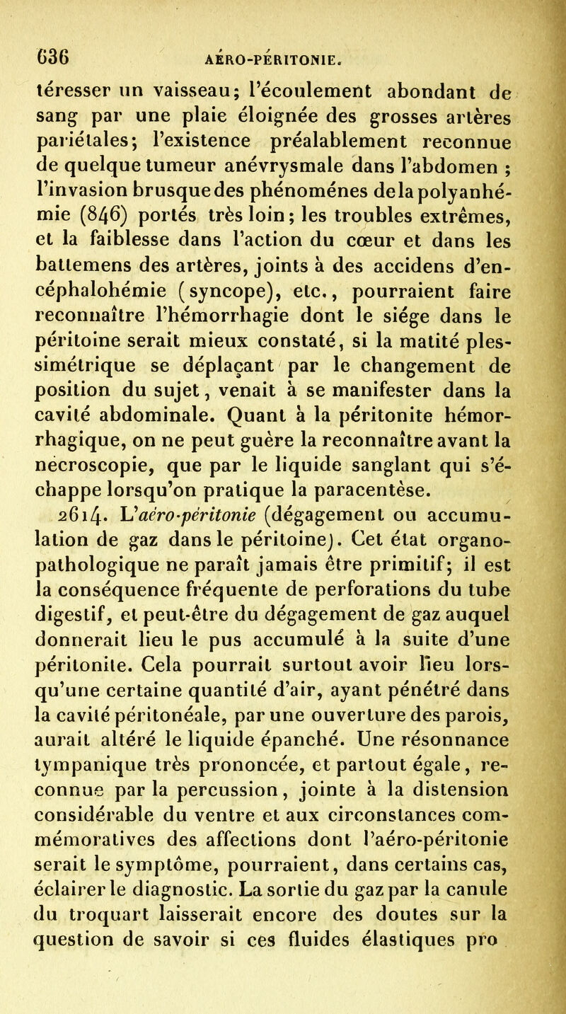 téresser un vaisseau; l'écoulement abondant de sang par une plaie éloignée des grosses artères pariétales; l'existence préalablement reconnue de quelque tumeur anévrysmale dans l'abdomen ; l'invasion brusque des phénomènes delapolyanhé- mie (846) portés très loin ; les troubles extrêmes, et la faiblesse dans l'action du cœur et dans les batlemens des artères, joints à des accidens d'en- céphalohémie (syncope), etc., pourraient faire reconnaître l'hémorrhagie dont le siège dans le péritoine serait mieux constaté, si la matité ples- simétrique se déplaçant par le changement de position du sujet, venait à se manifester dans la cavité abdominale. Quant à la péritonite hémor- rhagique, on ne peut guère la reconnaître avant la necroscopie, que par le liquide sanglant qui s'é- chappe lorsqu'on pratique la paracentèse. 26i4« \JaérO'péritonie (dégagement ou accumu- lation de gaz dans le péritoine]. Cet état organo- pathologique ne paraît jamais être primitif; il est la conséquence fréquente de perforations du tube digestif, et peut-être du dégagement de gaz auquel donnerait lieu le pus accumulé à la suite d'une péritonite. Cela pourrait surtout avoir lieu lors- qu'une certaine quantité d'air, ayant pénétré dans la cavilé péritonéale, par une ouverture des parois, aurait altéré le liquide épanché. Une résonnance tympanique très prononcée, et partout égale, re- connue parla percussion, jointe à la distension considérable du ventre et aux circonstances com- mémoratives des affections dont Taéro-péritonie serait le symptôme, pourraient, dans certains cas, éclairer le diagnostic. La sortie du gaz par la canule du troquart laisserait encore des doutes sur la question de savoir si ces fluides élastiques pro