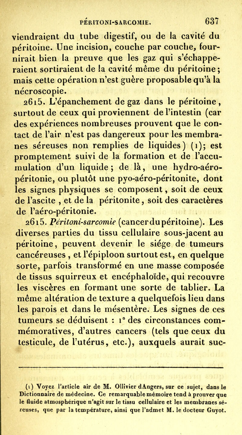 viendraient du tube digestif, ou de la cavité du péritoine. Une incision, couche par couche, four- nirait bien la preuve que les gaz qui s'échappe- raient sortiraient de la cavité même du péritoine ; mais cette opération n'est guère proposable qu'à la nécroscopie. 2615. L'épanchement de gaz dans le péritoine, surtout de ceux qui proviennent de l'intestin (car des expériences nombreuses prouvent que le con- tact de l'air n'est pas dangereux pour les membra- nes séreuses non remplies de liquides) (1); est promptement suivi de la formation et de l'accu- mulation d'un liquide; de là, une hydro-aéro- péritonie, ou plutôt une pyo-aéro-péritonite, dont les signes physiques se composent, soit de ceux de Tascite , et de la péritonite, soit des caractères de l'aéro-péritonie. 2615. Pmï^?wi-sarc6>m«V (cancer du péritoine). Les diverses parties du tissu cellulaire sous-jacent au péritoine, peuvent devenir le siège de tumeurs cancéreuses , et l'épiploon surtout est, en quelque sorte, parfois transformé en une masse composée de tissus squirreux et encéphaloïde, qui recouvre les viscères en formant une sorte de tablier. La même altération de texture a quelquefois lieu dans les parois et dans le mésentère. Les signes de ces tumeurs se déduisent : r des circonstances com- mémoratives, d'autres cancers (tels que ceux du testicule, de l'utérus, etc.), auxquels aurait suc- (i) Voyez Tarticle air de M. Ollivier dAngers, sur ce sujet, dans le Dictionnaire de médecine. Ce remarquable mémoire tend à prouver que le fluide atmosphérique n'agit sur le tissu cellulaire et les membranes sé- reuses, que par la température, ainsi que l'admet M. le docteur Guyot.