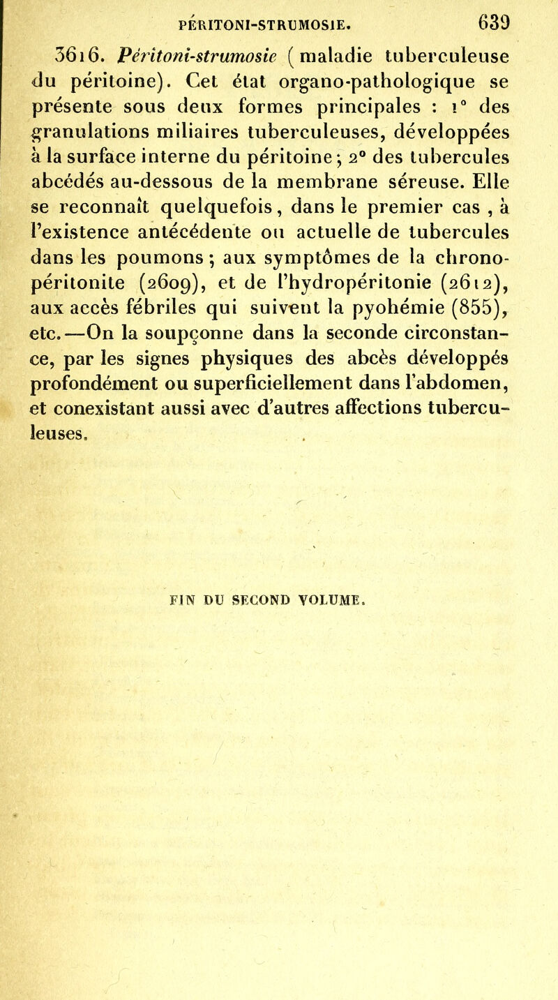 ?)6i6» Péîitoni'Strumosie (maladie tuberculeuse du péritoine). Cet état organo-pathologique se présente sous deux formes principales : i° des ^granulations miliaires tuberculeuses, développées à la surface interne du péritoine *, 2° des tubercules abcédés au-dessous de la membrane séreuse. Elle se reconnaît quelquefois, dans le premier cas , à l'existence antécédente ou actuelle de tubercules dans les poumons; aux symptômes de la chrono- péritonite (2609), et de Thydropéritonie (2612), aux accès fébriles qui suivent la pyohémie (855), etc.—On la soupçonne dans la seconde circonstan- ce, par les signes physiques des abcès développés profondément ou superficiellement dans Fabdomen, et conexistant aussi avec d'autres affections tubercu- leuses. FIN DU SECOND VOLUME.