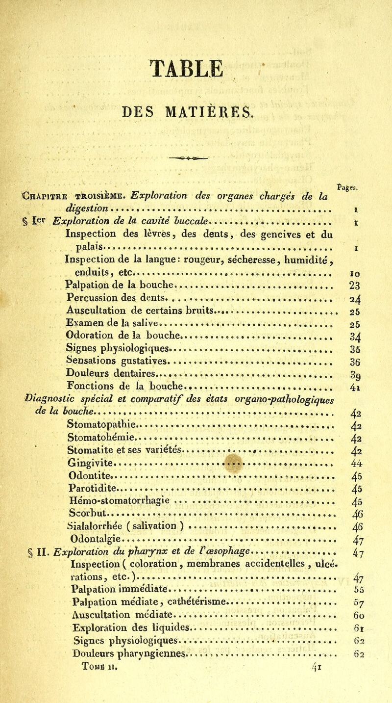 TABLE DES MATIÈRES. Chapitre troisième. Exploration des organes chargés de la digestion i § 1er Exploration de la cavité buccale ï Inspection des lèvres, des dents, des gencives et du palaisoo c I Inspection de la langue: rougeur, se'cheresse, humidité, enduits, etc lo Palpation de la bouche 23 Percussion des dents 24 Auscultation de certains bruits..*. • 26 Examen de la salive. 25 Odoration de la bouche 3^ Signes physiologiques. 36 îsensations gustatives 36 Douleurs dentaires 3g Fonctions de la bouche 4i Diagnostic spécial et comparatif des états organo-pathologiques de la bouche ^2 Stomatopathie 42 Stomatohémie 42 Stomatite et ses varie'tés .* 42 Gingivite... 44 Odontite 4^ Parotidite 4^ He'mo-stomatorrhagie 45 Scorbut 46 Sialalorrhée ( salivation ) 46 Odontalgie 4? § IL Exploration du pharynx et de Vœsophage 4 y Inspection ( coloration, membranes accidentelles , ulcé. rations, etc.) 4? Palpation imme'diate. • *. • 65 Palpation médiate, cathétérisme 67 Auscultation médiate 60 Exploration des liquides 6r Signes physiologiques. • 62 Douleurs pharyngiennes » » 62 TOMB il. 4i