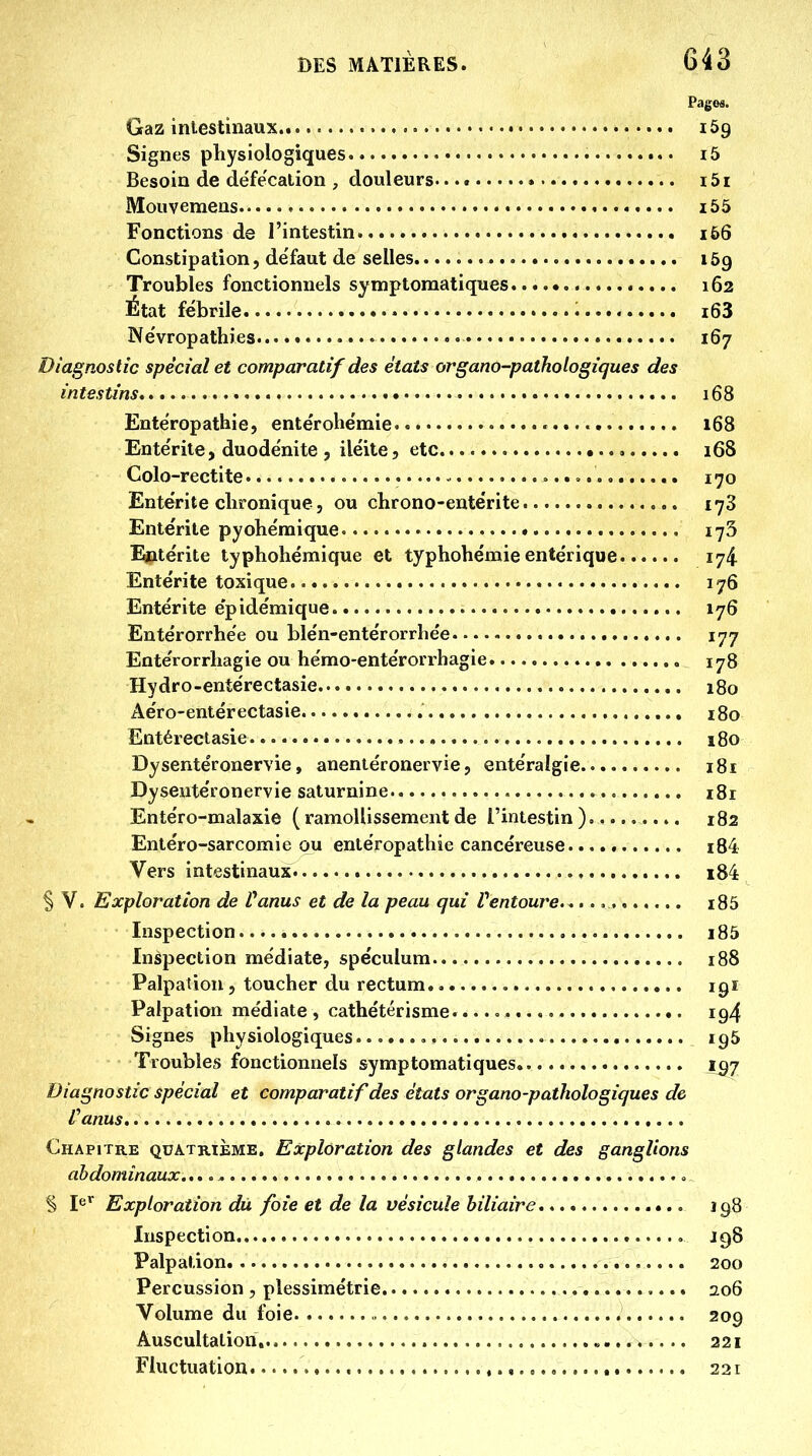 Pages. Gaz intestinaux 169 Signes physiologiques i5 Besoin de défe'calion , douleurs. i5i Mouvemens i55 Fonctions de l'intestin 166 Constipation, de'faut de selles 159 Troubles fonctionnels symptoraatiques 162 État fébrile i63 Ne'vropathies 167 Diagnostic spécial et comparatif des états organo-pathologiques des intestins 168 Ente'ropathie, entérohémie 168 Ente'rite, duodënite , iléite, etc 168 Colo-rectite • 170 Entérite chronique, ou cbrono-entérite i-yS Entérite pyohéraique 173 I^itérite typhohémique et typhohémie entérique. 174 Entérite toxique 176 Entérite épidémique 176 Entérorrhée ou blén-entérorrhée 177 Entérorrhagie ou hémo-entérorrhagie 178 Hydro-entérectasie 180 Aéro-entérectasie 180 Entéreclasie 180 Dysentéronervie, anentéronervie, entéralgie 181 Dyseutéronervie saturnine i8r Entéro-malaxie ( ramollissement de l'intestin) 182 Entéro-sarcomie ou entéropathie cancéreuse. i84 Vers intestinaux i84 § V. Exploration de Vanus et de la peau qui Pentoure. ........... i85 Inspection i85 Inspection médiate, spéculum 188 Palpation, toucher du rectum., 191 Palpation médiate , cathétérisme. «. 194 Signes physiologiques 195 Troubles fonctionnels symptomatiques i^j Diagnostic spécial et comparatif des états organo-pathologiques de Vanus Chapitre quatrième. Exploration des glandes et des ganglions abdominaux..,.^ § I^* Exploration du foie et de la vésicule biliaire 198 Inspection J98 Palpation 200 Percussion , plessimétrie 2.06 Volume du foie » 209 Auscultation, „ 221 Fluctuation 221