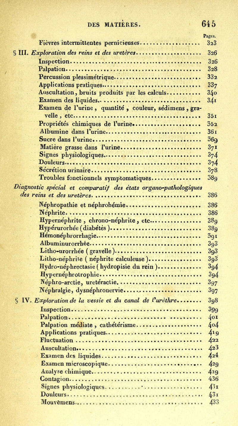 Pages. Fièvres intermittentes pernicieuses 323 § ni. Exploration des reins et des uretères 326 Inspection 326 Palpatiou 328 Percussion plessime'trique 332 Applications pratiques 337 Auscultation, bruits produits par les calculs 34o Examen des liquides 341 Examen de Turine , quantité' , couleur, se'dimens , gra- velle , etc 3ôi Proprie'tés chimiques de l'urine 352 Albumine dans iWine » 361 Sucre dans l'urine ^69 Matière grasse dans l'urine c 371 Signes physiologiques 374 Douleurs 374 Se'cre'tion urinaire 378 Troubles fonctionnels syraptomatiques 089 Viagnostic spécial et comparatif des états organo-pathologiques des reins et des uretères 386 Ne'phropathie et ne'phrohémie 386 Néphrite 386 Hyperne'phrite , chrono-ne'phrite , etc 389 Hype'rurorhe'e ( diabe'tès ) 389 Hémone'phrorrhagie Sgi Albumiuurorrhée c SgS Litho-urorrhée ( gravelle) 393 Litho-ne'phrite ( néphrite calculeuse ) 393 Hydro-ne'phrectasie ( hydropisie du rein ). 394 Hypernëphrotrophie 394 Néphro-arctie, urete'raclie 397 Ne'phralgie, dysnëphronervie 397 § IV. Exploration de la vessie et du canal de l^urèthre 398 Inspection 399 Palpation • ^01 Palpation médiate , cathétérisme 4^4 Applications pratiques 4^ Fluctuation 422 Auscultation * 4^3 Examen des liquides 4^4 Examen microscopique 429 Analyse chimique. 4*29 Contagion 436 Signes physiologiques . • • 4^ Douleurs , 4-^ Mouvômens = 4^