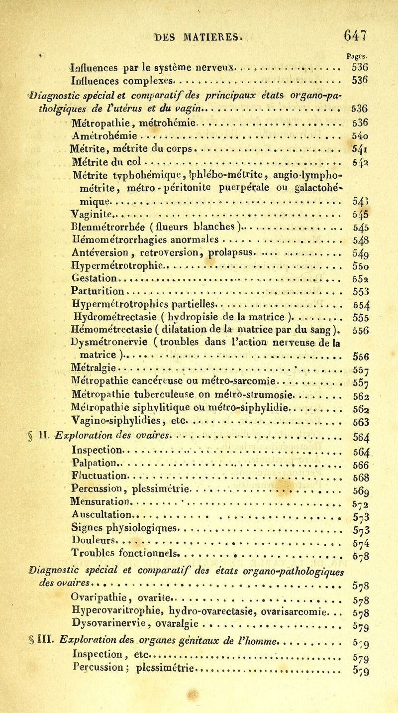 • Pages. Influences par le système nerveux 536 Influences complexes 536 €)iagnostic spécial et comparatif des principaux étals organo'pa- îholgiques de Vutérus et du vagin 536 Me'tropathie, métrohémie 536 Amêlrohemie 54o Me'trite, me'trite du corps Me'trite du col S/p Métrite tvphohëmique, Iphle'bo-me'trite, angio lympho- me'trite, me'tro - pe'rltonite puerpe'rale ou galactohe'* mique - 54 > Vaginite 545 Blenme'trorrhe'e ( flueurs blanches) 6^5 He'mome'trorrhagies anormales 548 Antéversion , rétroversion, prolapsus 549 Hypermétrotrophie 55o Gestation.. 552 Partut ition 553 Hypermétrotrophies partielles 554 Hydrome'trectasie ( hydropisie de la matrice ) 555 He'mome'trectasie ( dilatation de la matrice par du sang ). 556 Dysme'tronervie (troubles dans l'action nerveuse de la matrice ) 566 Me'tr algie • • 55^ Me'tropathie cance'reuse ou me'tro-sarcomie 55^ Me'tropathie tuberculeuse on métrô-strumosie 562 Métropathie siphylitique ou me'tro-siphylidie 662 Vagino-siphylidies, etc 663 § 11. Exploration des ovaires. 5g^ Inspection 55^ Palpation , 666 Fluctuation 568 Percussion, pieSsiméliie 56g Mensuration • 5-2 Auscultation 5-3 Signes physiologiques 5,^3 Douleurs , , 5^4 Troubles fonctionnels. Ô-'S Diagnostic spécial et comparatif des états organo-pathologiques des o\^aires , 5^g Ovaripathie, ovariie , 678 Hyperovaritrophie, hydro-ovarectasie, ovarisarcomie. .. 6-j8 Dysovarinervie, ovaralgie 5r.g § ÎII. Exploration des organes génitaux de l'homme 5 -g Inspection, etc 5„g Percussion; plessiniétrie 5rg Ây,.