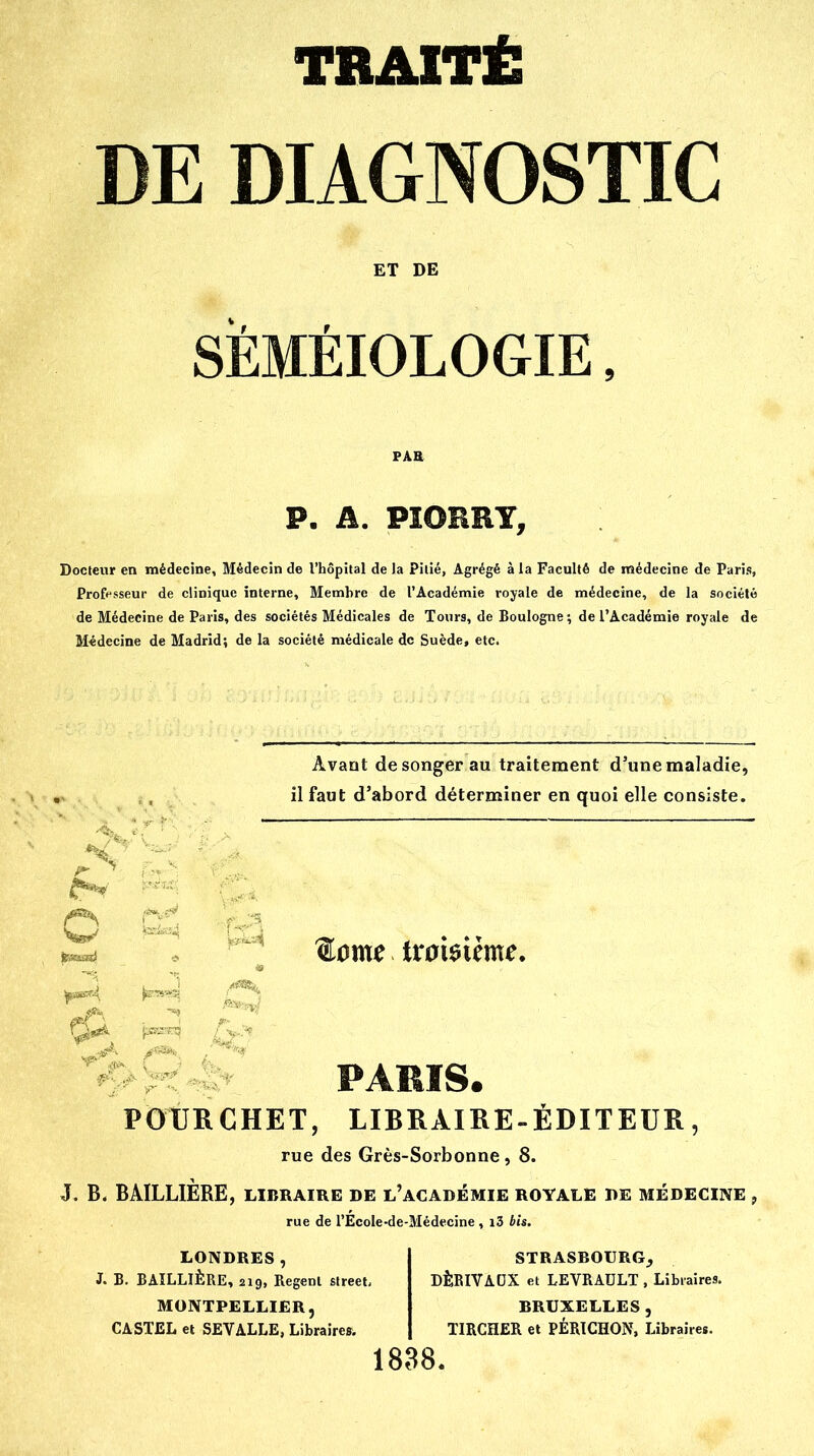 TRAITÉ DE DIAGNOSTIC ET DE SÉMÉIOLOGIE, P. A. PïORRY, Docteur en médecine, Médecin de l'hôpital de Ja Pitié, Agrégé à la Faculté de médecine de Paris, Professeur de clinique interne, Membre de l'Académie royale de médecine, de la société de Médecine de Paris, des sociétés Médicales de Tours, de Boulogne; de l'Académie royale de Médecine de Madrid; de la société médicale de Suède, etc. w Avant de songer au traitement d'une maladie, il faut d'abord déterminer en quoi elle consiste. ®ome troisième, PARIS. POURCHET, LIBRAIRE-ÉDITEUR, rue des Grès-Sorbonne , 8. J. B, BAILLIÈRE, libraire de l'académie royale de médecine , rue de l'Ecole-de-Médecïne, i3 bis. LONDRES, J. B. BAILLIÈRE, 210, Regenl street, MONTPELLIER, CASTEL et SEVALLE, Libraires. 1838 STRASBOURG, DÈRIVADX et LEVRADLT , Libraires. BRUXELLES, TIRCHER et PÉRICHON, Libraires.