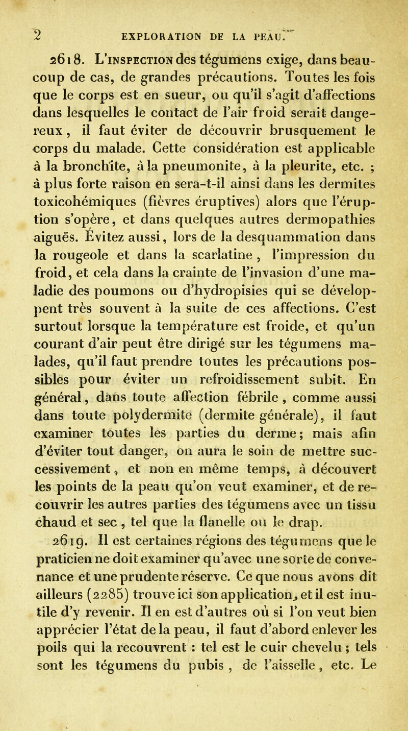 2618. L'inspection des tégumens exige, dans beau- coup de cas, de grandes précautions. Toutes les fois que le corps est en sueur, ou qu'il s'agit d'affections dans lesquelles le contact de l'air froid serait dange- reux , il faut éviter de découvrir brusquement le corps du malade. Cette considération est applicable à la bronchite, à la pneumonite, à la pleurite, etc. ; à plus forte raison en sera-t-il ainsi dans les dermites toxicohémiques (fièvres éruptives) alors que l'érup- tion s'opère, et dans quelques autres dermopathies aiguës. Évitez aussi, lors de la desquammalion dans la rougeole et dans la scarlatine , l'impression du froid, et cela dans la crainte de l'invasion d'une ma- ladie des poumons ou d'hydropisies qui se dévelop- pent très souvent à la suite de ces affections. C'est surtout lorsque la température est froide, et qu'un courant d'air peut être dirigé sur les tégumens ma- lades, qu'il faut prendre toutes les précautions pos- sibles pour éviter un refroidissement subit. En général, dans toute affection fébrile, comme aussi dans toute polyderniite (dermite générale), il faut examiner toutes les parties du derme; mais afin d'éviter tout danger, on aura le soin de mettre suc- cessivement 9 et non en même temps, à découvert les points de la peau qu'on veut examiner, et de re- couvrir les autres parties des tégumens avec un tissu chaud et sec , tel que la flanelle ou le drap. 2619. Il est certaines régions des tégumens que le praticien ne doit examiner qu'avec une sorte de conve- nance et une prudente réserve. Ce que nous avons dit ailleurs (2285) trouve ici son application, et il est inu- tile d'y revenir. Il en est d'autres où si l'on veut bien apprécier l'état delà peau, il faut d'abord enlever les poils qui la ï'ecouvrent : tel est le cuir chevelu ; tels sont les tégumens du pubis , de l'aisselle, etc. Le