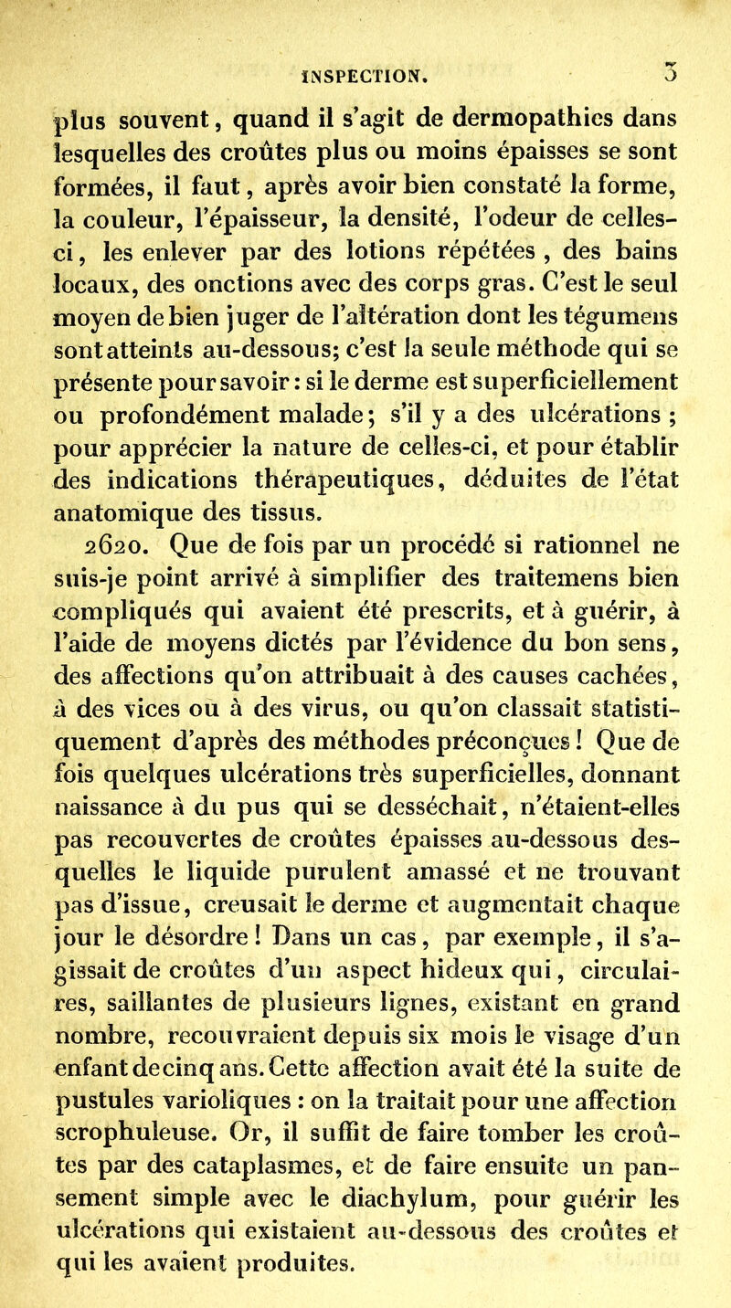 plus souvent, quand il s'agit de dermopathies dans lesquelles des croûtes plus ou moins épaisses se sont formées, il faut, après avoir bien constaté la forme, la couleur, l'épaisseur, la densité, l'odeur de celles- ci , les enlever par des lotions répétées , des bains locaux, des onctions avec des corps gras. C'est le seul moyen de bien juger de l'altération dont les tégumens sont atteints au-dessous; c'est la seule méthode qui se présente pour savoir : si le derme est superficiellement ou profondément malade; s'il y a des ulcérations ; pour apprécier la nature de celles-ci, et pour établir des indications thérapeutiques, déduites de l'état anatomique des tissus. 2620. Que de fois par un procédé si rationnel ne suis-je point arrivé à simplifier des traitemens bien compliqués qui avaient été prescrits, et à guérir, à l'aide de moyens dictés par l'évidence du bon sens, des affections qu'on attribuait à des causes cachées, à des vices ou à des virus, ou qu'on classait statisti- quement d'après des méthodes préconçues ! Que de fois quelques ulcérations très superficielles, donnant naissance à du pus qui se desséchait, n'étaient-elles pas recouvertes de croûtes épaisses au-dessous des- quelles le liquide purulent amassé et ne trouvant pas d'issue, creusait le derme et augmentait chaque jour le désordre ! Dans un cas, par exemple, il s'a- gissait de croûtes d'un aspect hideux qui, circulai- res, saillantes de plusieurs lignes, existant en grand nombre, recouvraient depuis six mois le visage d'un enfant decinq ans. Cette affection avait été la suite de pustules varioliques : on la traitait pour une affection scrophuleuse. Or, il suffit de faire tomber les croû- tes par des cataplasmes, et de faire ensuite un pan- sement simple avec le diachylum, pour guérir les ulcérations qui existaient au-dessous des croûtes et qui les avaient produites.