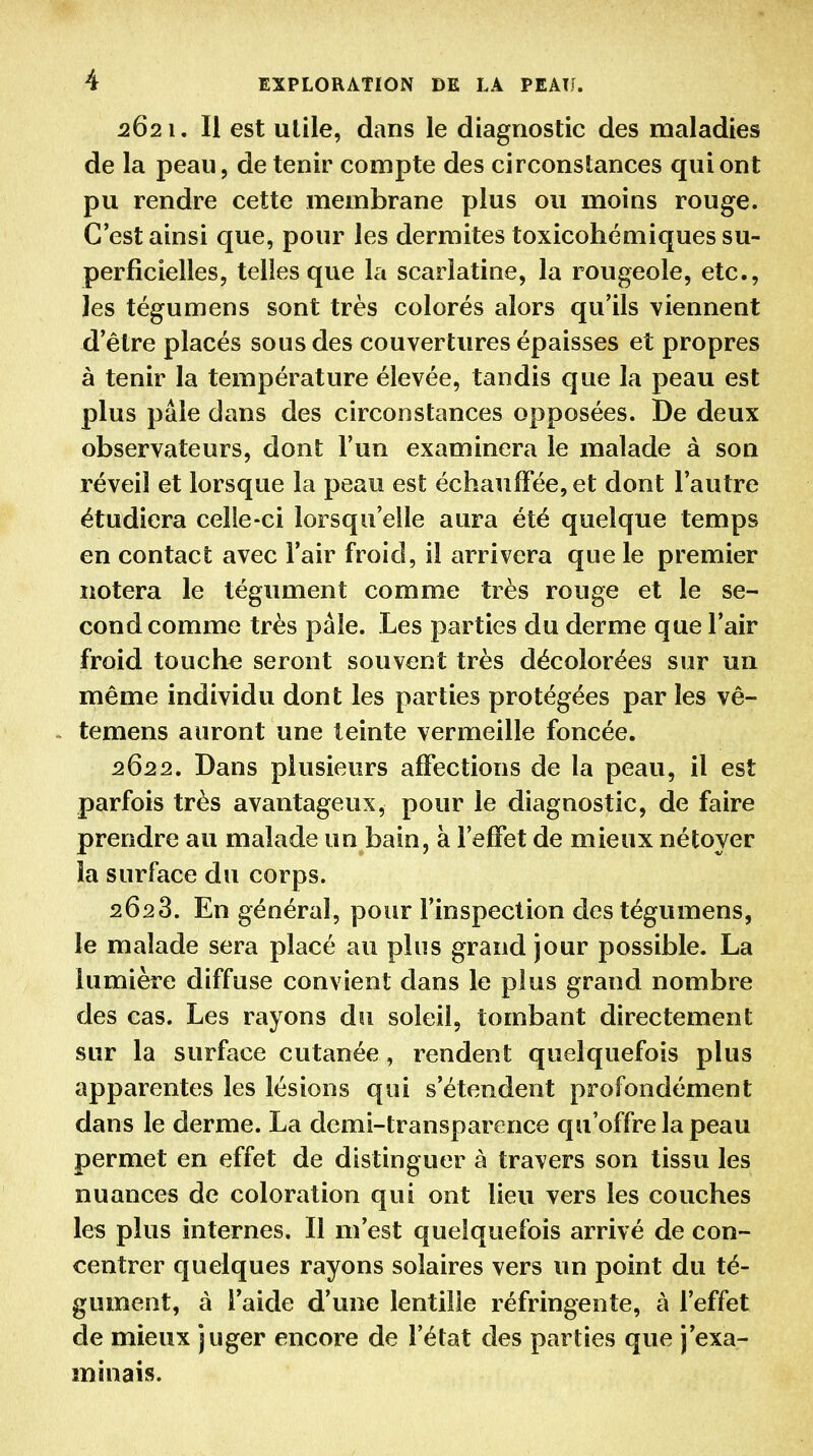 5621. Il est utile, dans le diagnostic des maladies de la peau, de tenir compte des circonstances qui ont pu rendre cette membrane plus ou moins rouge. C'est ainsi que, pour les dermites toxicohémiques su- perficielles, telles que la scarlatine, la rougeole, etc., les tégumens sont très colorés alors qu'ils viennent d'être placés sous des couvertures épaisses et propres à tenir la température élevée, tandis que la peau est plus pâle dans des circonstances opposées. De deux observateurs, dont l'un examinera le malade à son réveil et lorsque la peau est échauffée, et dont l'autre étudiera celle-ci lorsqu'elle aura été quelque temps en contact avec l'air froid, il arrivera que le premier notera le tégument comme très rouge et le se- cond comme très pâle. Les parties du derme que l'air froid touche seront souvent très décolorées sur un même individu dont les parties protégées par les vê- temens auront une teinte vermeille foncée. 2622. Dans plusieurs affections de la peau, il est parfois très avantageux, pour le diagnostic, de faire prendre au malade un bain, à l'effet de mieux nétoyer la surface du corps. 2623. En général, pour l'inspection des tégumens, le malade sera placé au plus grand jour possible. La lumière diffuse convient dans le plus grand nombre des cas. Les rayons du soleil, tombant directement sur la surface cutanée, rendent quelquefois plus apparentes les lésions qui s'étendent profondément dans le derme. La demi-transparence qu'offre la peau permet en effet de distinguer à travers son tissu les nuances de coloration qui ont lieu vers les couches les plus internes. Il m'est quelquefois arrivé de con- centrer quelques rayons solaires vers un point du té- gument, à l'aide d'une lentille réfringente, à l'effet de mieux juger encore de l'état des parties que j'exa- minais.