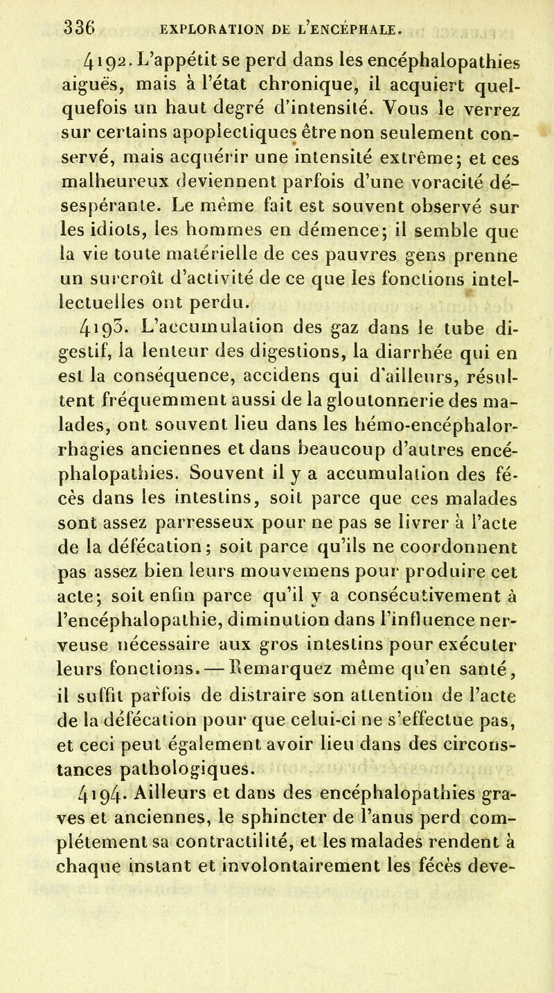 419a. L'appétit se perd dans les encéphalopathies aiguës, mais à l'état chronique, il acquiert quel- quefois un haut degré d'intensité. Vous le verrez sur certains apoplectiques être non seulement con- servé, mais acquérir une intensité extrême; et ces malheureux deviennent parfois d'une voracité dé- sespérante. Le même fait est souvent observé sur les idiots, les hommes en démence; il semble que la vie toute matérielle de ces pauvres gens prenne un surcroît d'activité de ce que les fonctions intel- lectuelles ont perdu. 4193. L'accumulation des gaz dans le tube di- gestif, la lenteur des digestions, la diarrhée qui en est la conséquence, accidens qui d'ailleurs, résul- tent fréquemment aussi de la gloutonnerie des ma- lades, ont souvent lieu dans les hémo-encéphalor- rhagies anciennes et dans beaucoup d'autres encé- phalopathies. Souvent il y a accumulation des fè- ces dans les intestins, soit parce que ces malades sont assez parresseux pour ne pas se livrer a l'acte de la défécation; soit parce qu'ils ne coordonnent pas assez bien leurs mouvemens pour produire cet acte; soit enfin parce qu'il y a consécutivement à Fencéphalopathie, diminution dans l'influence ner- veuse nécessaire aux gros intestins pour exécuter leurs fonctions» — Remarquez même qu'en santé, il suffit parfois de distraire son attention de l'acte de la défécation pour que celui-ci ne s'effectue pas, et ceci peut également avoir lieu dans des circons- tances pathologiques. 4194- Ailleurs et dans des encéphalopathies gra- ves et anciennes, le sphincter de l'anus perd com- plètement sa contractilité, et les malades rendent à chaque instant et involontairement les fécès deve-