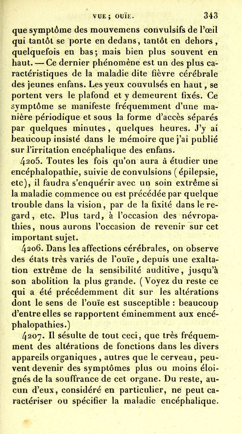 que symptôme des mouvemens convuisifs de l'œil qui tantôt se porte en dedans, tantôt en dehors , quelquefois en bas; mais bien plus souvent en haut. — Ce dernier phénomène est un des plus ca- ractéristiques de la maladie dite fièvre cérébrale des jeunes enfans. Les yeux couvulsés en haut, se portent vers le plafond et y demeurent fixés. Ce symptôme se manifeste fréquemment d'une ma- nière périodique et sous la forme d'accès séparés par quelques minutes , quelques heures. J'y ai beaucoup insisté dans le mémoire que j'ai publié sur l'irritation encéphalique des enfans. 4^o5. Toutes les fois qu'on aura à étudier une encéphalopathie, suivie de convulsions (épilepsie, etc), il faudra s'enquérir avec un soin extrême si la maladie commence ou est précédée par quelque trouble dans la vision, par de la fixité dans le re- gard, etc. Plus tard, à l'occasion des névropa- thies, nous aurons l'occasion de revenir sur cet important sujet. 4206. Dans les affections cérébrales, on observe des états très variés de l'ouïe, depuis une exalta- tion extrême de la sensibilité auditive, jusqu'à son abolition la plus grande. (Voyez du reste ce qui a été précédemment dit sur les altérations dont le sens de l'ouïe est susceptible : beaucoup d'entre elles se rapportent éminemment aux encé- phalopathies.) 4207. Il sésulte de tout ceci, que très fréquem- ment des altérations de fonctions dans les divers appareils organiques , autres que le cerveau, peu- vent devenir des symptômes plus ou moins éloi- gnés de la souffrance de cet organe. Du reste, au- cun d'eux, considéré en particulier, ne peut ca- ractériser ou spécifier la maladie encéphalique.