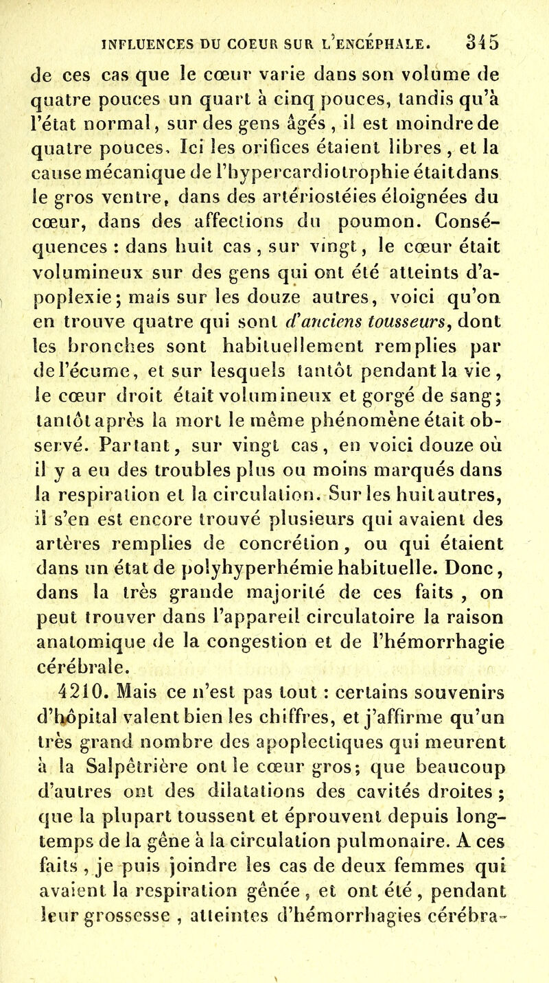 de ces cas que le cœur varie dans son volume de quatre pouces un quart a cinq pouces, tandis qu'à l'état normal, sur des gens âgés , il est moindre de quatre pouces, Ici les orifices étaient libres , et la cause mécanique de l'hypercardiotrophie étaitdans le gros ventre, dans des artériostéies éloignées du cœur, dans des affections du poumon. Consé- quences : dans huit cas , sur vingt, le cœur était volumineux sur des gens qui ont été atteints d'a- poplexie; mais sur les douze autres, voici qu'on en trouve quatre qui sont d'anciens tousseurs, dont les bronches sont habituellement remplies par de l'écume, et sur lesquels tantôt pendant la vie , le cœur droit était volumineux et gorgé de sang; tantôt après la mort le même phénomène était ob- servé. Partant, sur vingt cas, en voici douze où il y a eu des troubles plus ou moins marqués dans la respiration et la circulation. Sur les huitautres, il s'en est encore trouvé plusieurs qui avaient des artères remplies de concrétion , ou qui étaient dans un état de polyhyperhémie habituelle. Donc, dans la très grande majorité de ces faits , on peut trouver dans l'appareil circulatoire la raison anatomique de la congestion et de l'hémorrhagie cérébrale. 4210. Mais ce n'est pas tout : certains souvenirs d'hôpital valent bien les chiffres, et j'affirme qu'un très grand nombre des apoplectiques qui meurent à la Saïpetrière ont le cœur gros; que beaucoup d'autres ont des dilatations des cavités droites ; que la plupart toussent et éprouvent depuis long- temps de la gêne à la circulation pulmonaire. A ces faits , je puis joindre les cas de deux femmes qui avaient la respiration gênée , et ont été , pendant leur grossesse , atteintes d'hémorrhagies cérébra-
