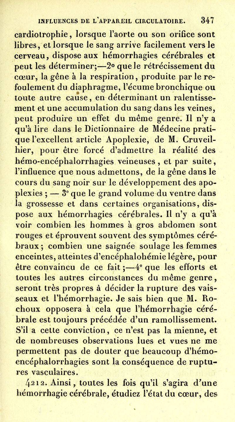 cardiotrophie, lorsque l'aorte ou son orifice sont libres, et lorsque le sang arrive facilement vers le cerveau, dispose aux hémorrhagies cérébrales et peut les déterminer;—2° que le rétrécissement du cœur, la gêne à la respiration, produite par le re- foulement du diaphragme, l'écume bronchique ou toute autre cause, en déterminant un ralentisse- ment et une accumulation du sang dans les veines, peut produire un effet du même genre. Il n'y a qu'à lire dans le Dictionnaire de Médecine prati- que l'excellent article Apoplexie, de M. Cruveil- hier, pour être forcé d'admettre la réalité des hémo-encéphalorrhagies veineuses, et par suite, l'influence que nous admettons, de la gêne dans le cours du sang noir sur le développement des apo- plexies ; — 3° que le grand volume du ventre dans la grossesse et dans certaines organisations, dis- pose aux hémorrhagies cérébrales. Il n'y a qu'à voir combien les hommes à gros abdomen sont rouges et éprouvent souvent des symptômes céré- braux; combien une saignée soulage les femmes enceintes, atteintes d'encéphalohémie légère, pour être convaincu de ce fait ;—4° que les efforts et toutes les autres circonstances du même genre, seront très propres à décider la rupture des vais- seaux et l'hémorrhagie. Je sais bien que M. Ro- choux opposera à cela que l'hémorrhagie céré- brale est toujours précédée d'un ramollissement. S'il a cette conviction, ce n'est pas la mienne, et de nombreuses observations lues et vues ne me permettent pas de douter que beaucoup d'hémo- encéphalorrhagies sont la conséquence de ruptu- res vasculaires. 4212. Ainsi, toutes les fois qu'il s'agira d'une hémorrhagie cérébrale, étudiez l'état du cœur, des