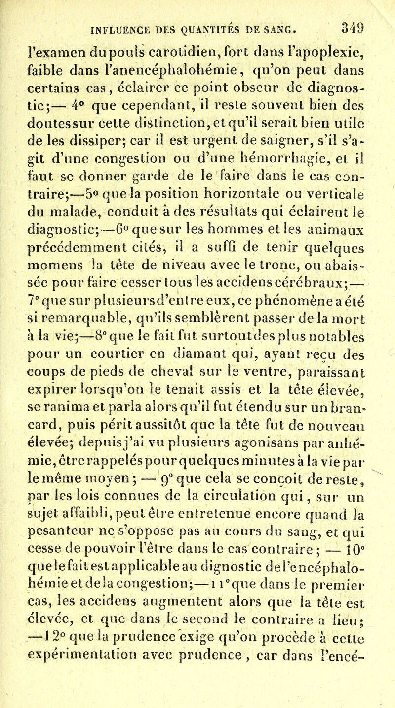 l'examen du pouls carotidien,fort dans l'apoplexie, faible dans l'anencéphalohémie, qu'on peut dans certains cas, éclairer ce point obscur de diagnos- tic;— 4° que cependant, il reste souvent bien des doutes sur cette distinction, et qu'il serait bien utile de les dissiper; car il est urgent de saigner, s'il s'a- git d'une congestion ou d'une hémorfhagie, et il faut se donner garde de le faire dans le cas con- traire;—5° que la position horizontale ou verticale du malade, conduit à des résultats qui éclairent le diagnostic;—6° que sur les hommes et les animaux précédemment cités, il a suffi de tenir quelques momens la tête de niveau avec le tronc, ou abais- sée pour faire cesser tous les accidens cérébraux; — 7° que sur plusieurs d'entre eux, ce phénomène a été si remarquable, qu'ils semblèrent passer de la mort à la vie;—8° que le fait fut surtoutdes plus notables pour un courtier en diamant qui, ayant reçu des coups de pieds de cheval sur le ventre, paraissant expirer lorsqu'on le tenait assis et la tête élevée, se ranima et paria alors qu'il fut étendu sur un bran- card, puis périt aussitôt que la tête fut de nouveau élevée; depuis j'ai vu plusieurs agonisans par a n he- rnie, être rappelés pour quelques minutes à la vie par le même moyen ; — 90 que cela se conçoit de reste, par les lois connues de la circulation qui, sur un sujet affaibli, peut être entretenue encore quand la pesanteur ne s'oppose pas au cours du sang, et qui cesse de pouvoir l'être dans le cas contraire ; ■— 10° que le faiiest applicable au dignostic deî'encéphalo- hémieetdela congestion;—1 i°que dans le premier cas, les accidens augmentent alors que la tête est élevée, et que dans le second lé contraire a lieu; — 12° que la prudence exige qu'on procède à cette expérimentation avec prudence , car dans i'encé-