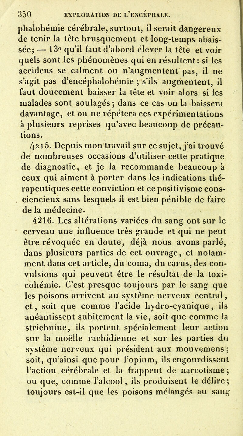 phalohémie cérébrale, surtout, il serait dangereux de tenir la tête brusquement et long-temps abais- sée; — 13° qu'il faut d'abord élever la tête et voir quels sont les phénomènes qui en résultent: si les accidens se calment ou n'augmentent pas, il ne s'agit pas d'encéphalohémie ; s'ils augmentent, il faut doucement baisser la tête et voir alors si les malades sont soulagés; dans ce cas on la baissera davantage, et on ne répétera ces expérimentations à plusieurs reprises qu'avec beaucoup de précau- tions. 4215. Depuis mon travail sur ce sujet, j'ai trouvé de nombreuses occasions d'utiliser cette pratique de diagnostic, et je la recommande beaucoup à ceux qui aiment à porter dans les indications thé- rapeutiques cette conviction et ce positivisme cons- ciencieux sans lesquels il est bien pénible de faire de la médecine. 4216. Les altérations variées du sang ont sur le cerveau une influence très grande et qui ne peut être révoquée en doute, déjà nous avons parlé, dans plusieurs parties de cet ouvrage, et notam- ment dans cet article, du coma, du carus,des con- vulsions qui peuvent être le résultat de la toxi- cohémie. C'est presque toujours par le sang que les poisons arrivent au système nerveux central, et, soit que comme l'acide hydro-cyanique, ils anéantissent subitement la vie, soit que comme la strichnine, ils portent spécialement leur action sur la moelle rachidienne et sur les parties du système nerveux qui président aux mouvemens ; soit, qu'ainsi que pour l'opium, ils engourdissent l'action cérébrale et la frappent de narcotisme ; ou que, comme l'alcool, ils produisent le délire; toujours est-il que les poisons mélangés au sang