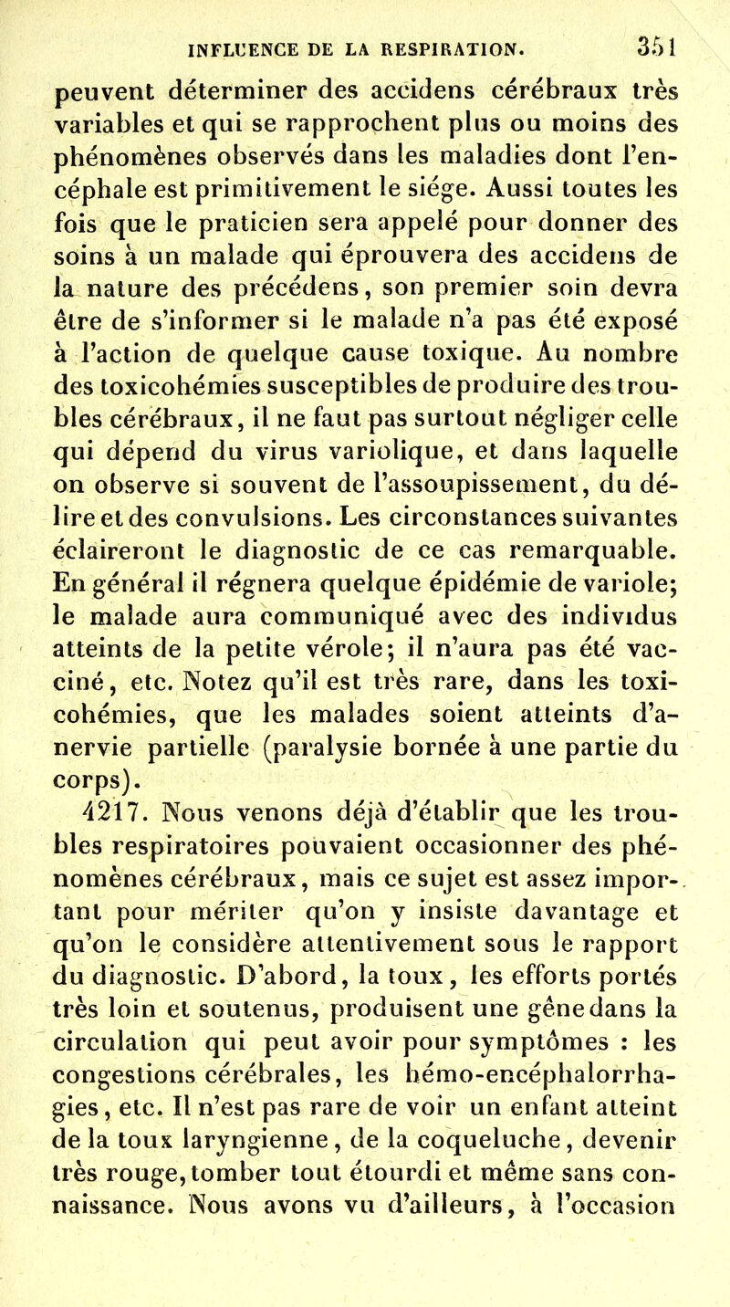 peuvent déterminer des accidens cérébraux très variables et qui se rapprochent plus ou moins des phénomènes observés dans les maladies dont l'en- céphale est primitivement le siège. Aussi toutes les fois que le praticien sera appelé pour donner des soins à un malade qui éprouvera des accidens de la nature des précéderas, son premier soin devra être de s'informer si le malade n'a pas été exposé à Faction de quelque cause toxique. Au nombre des toxicohémies susceptibles de produire des trou- bles cérébraux, il ne faut pas surtout négliger celle qui dépend du virus variolique, et dans laquelle on observe si souvent de l'assoupissement, du dé- lire et des convulsions. Les circonstances suivantes éclaireront le diagnostic de ce cas remarquable. En général il régnera quelque épidémie de variole; le malade aura communiqué avec des individus atteints de la petite vérole; il n'aura pas été vac- ciné, etc. Notez qu'il est très rare, dans les toxi- cohémies, que les malades soient atteints d'a- nervie partielle (paralysie bornée à une partie du corps). 4217. Nous venons déjà d'établir que les trou- bles respiratoires pouvaient occasionner des phé- nomènes cérébraux, mais ce sujet est assez impor- tant pour mériter qu'on y insiste davantage et qu'on le considère attentivement sous le rapport du diagnostic. D'abord, la toux, les efforts portés très loin et soutenus, produisent une gêne dans la circulation qui peut avoir pour symptômes : les congestions cérébrales, les hémo-encéphalorrha- gies, etc. Il n'est pas rare de voir un enfant atteint de la toux laryngienne, de la coqueluche, devenir très rouge, tomber tout étourdi et même sans con- naissance. Nous avons vu d'ailleurs, à l'occasion