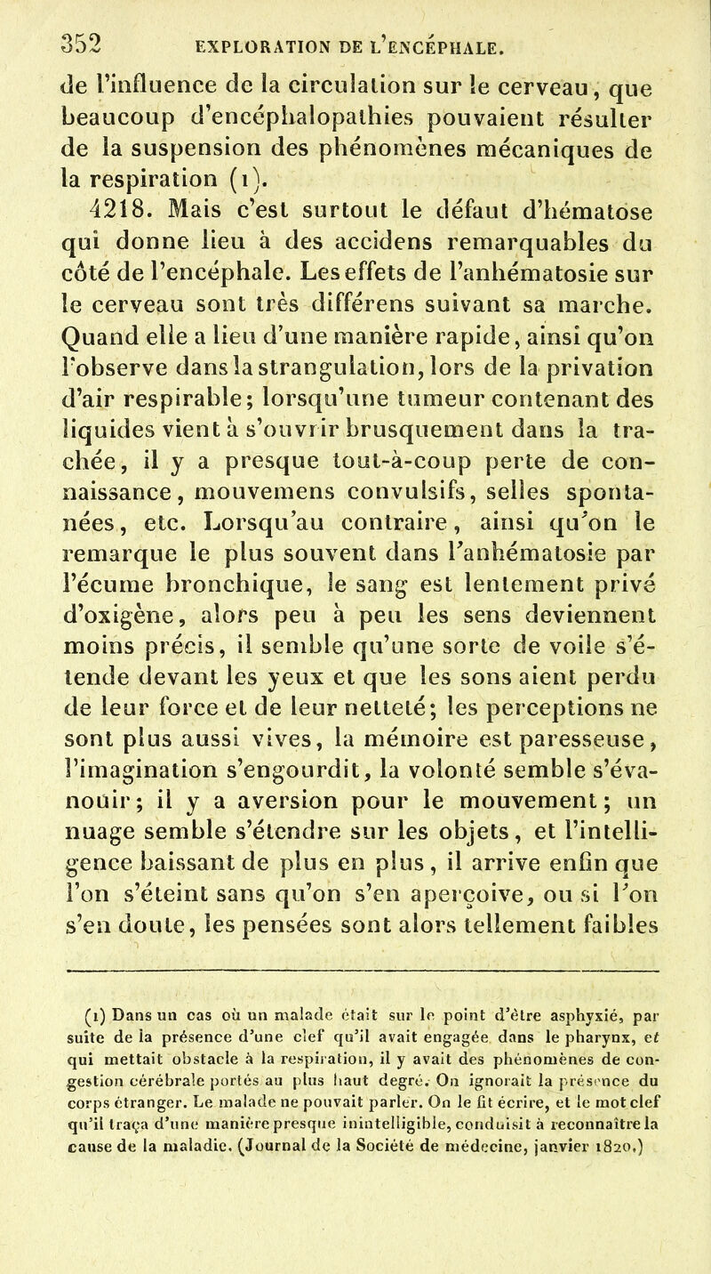 de l'influence de la circulation sur le cerveau, que beaucoup d'encéphaiopathies pouvaient résulter de la suspension des phénomènes mécaniques de la respiration (i). 4218. Mais c'est surtout le défaut d'hématose qui donne lieu à des accidens remarquables du côté de l'encéphale. Les effets de l'anhématosie sur le cerveau sont très différens suivant sa marche. Quand elle a lieu d'une manière rapide, ainsi qu'on Fobserve dans la strangulation, lors de la privation d'air respirable; lorsqu'une tumeur contenant des liquides vient à s'ouvrir brusquement dans la tra- chée, il y a presque tout-à-coup perte de con- naissance, mouvemens convulsifs, selles sponta- nées , etc. Lorsqu'au contraire, ainsi qu'on le remarque le plus souvent dans Fanhématosie par l'écume bronchique, le sang est lentement privé d'oxigène, alors peu à peu les sens deviennent moins précis, il semble qu'une sorte de voile s'é- tende devant les yeux et que les sons aient perdu de leur force et de leur netteté; les perceptions ne sont plus aussi vives, la mémoire est paresseuse, l'imagination s'engourdit, la volonté semble s'éva- nouir; il y a aversion pour le mouvement; un nuage semble s'étendre sur les objets, et l'intelli- gence baissant de plus en plus , il arrive enfin que l'on s'éteint sans qu'on s'en aperçoive, ou si l'on s'en doute, les pensées sont alors tellement faibles (1) Dans un cas où un malade était sur le point d'être asphyxié, par suite de ia présence d'une clef qu'il avait engagée dans le pharynx, et qui mettait obstacle à la respiration, il y avait des phénomènes de con- gestion cérébrale portés au plus haut degré. On ignorait la présence du corps étranger. Le malade ne pouvait parler. On le fit écrire, et le mot clef qu'il traça d'une manière presque inintelligible, conduisit à reconnaître la cause de la maladie. (Journal de la Société de médecine, janvier 1820,)