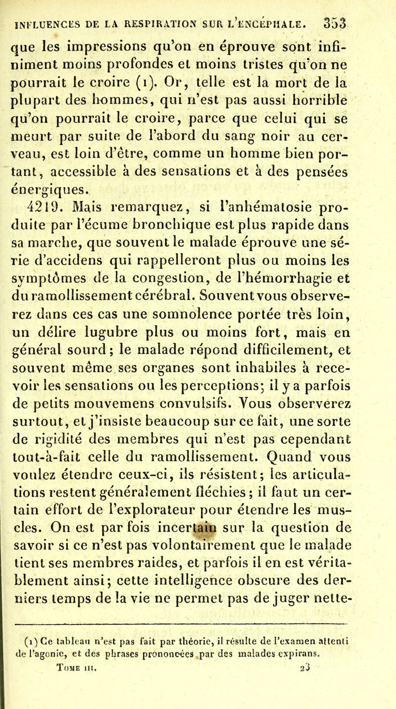 que les impressions qu'on en éprouve sont infi- niment moins profondes el moins tristes qu'on ne pourrait le croire (1). Or, telle est la mort de la plupart des hommes, qui n'est pas aussi horrible qu'on pourrait le croire, parce que celui qui se meurt par suite de l'abord du sang noir au cer- veau, est loin d'être, comme un homme bien por- tant, accessible à des sensations et à des pensées énergiques. 4219. Mais remarquez, si l'anhématosie pro- duite par l'écume bronchique est plus rapide dans sa marche, que souvent le malade éprouve une sé- rie d'accidens qui rappelleront plus ou moins les symptômes de la congestion, de l'hémorrhagie et du ramollissement cérébral. Souvent vous observe- rez dans ces cas une somnolence portée très loin, un délire lugubre plus ou moins fort, mais en général sourd; le malade répond difficilement, et souvent même ses organes sont inhabiles à rece- voir les sensations ou les perceptions; il y a parfois de petits mouvemens convulsifs. Vous observerez surtout, et j'insiste beaucoup sur ce fait, une sorte de rigidité des membres qui n'est pas cependant tout-à-fait celle du ramollissement. Quand vous voulez étendre ceux-ci, ils résistent; les articula- tions restent généralement fléchies ; il faut un cer- tain effort de l'explorateur pour étendre les mus- cles. On est par fois incertain sur la question de savoir si ce n'est pas volontairement que le malade tient ses membres raides, et parfois il en est vérita- blement ainsi; cette intelligence obscure des der- niers temps de la vie ne permet pas de juger nette- (1) Ce tableau n'est pas fait par théorie, il résulte de l'examen attenti de l'agonie, et des phrases prononcées par des malades expirans. Tome m, 23
