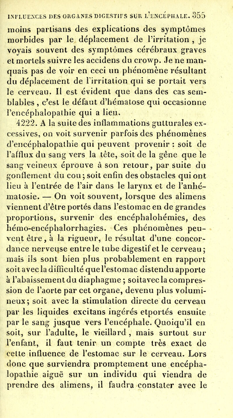 moins partisans des explications des symptômes morbides par le déplacement de l'irritation , je voyais souvent des symptômes cérébraux graves et mortels suivre les accidens du crowp. Je ne man- quais pas de voir en ceci un phénomène résultant du déplacement de l'irritation qui se portait vers le cerveau. Il est évident que dans des cas sem- blables , c'est le défaut d'hématose qui occasionne l'encéphalopathie qui a lieu, 4222. A la suite des inflammations gutturales ex- cessives, on voit survenir parfois des phénomènes d'encéphalopathie qui peuvent provenir : soit de l'afflux du sang vers la tête, soit de la gêne que le sang veineux éprouve à son retour, par suite du gonflement du cou ; soit enfin des obstacles qui ont lieu à l'entrée de l'air dans le larvnx et de l'anhé- matosie. — On voit souvent, lorsque des alimens viennent d'être portés dans l'estomac en de grandes proportions, survenir des encéphalohémies, des hémo-encéphalorrhagies. Ces phénomènes peu- vent être, à la rigueur, le résultat d'une concor- dance nerveuse entre le tube digestif et le cerveau ; mais ils sont bien plus probablement en rapport soit avec la difficulté que l'estomac distendu apporte à l'abaissement du diaphagme ; soitavec la compres- sion de l'aorte par cet organe, devenu plus volumi- neux; soit avec la stimulation directe du cerveau par les liquides excitans ingérés etportés ensuite par le sang jusque vers l'encéphale. Quoiqu'il en soit, sur l'adulte, le vieillard , mais surtout sur l'enfant, il faut tenir un compte très exact de celte influence de l'estomac sur le cerveau. Lors donc que surviendra promptement une encépha- lopalhie aiguë sur un individu qui viendra de prendre des alimens, il faudra constater avec le