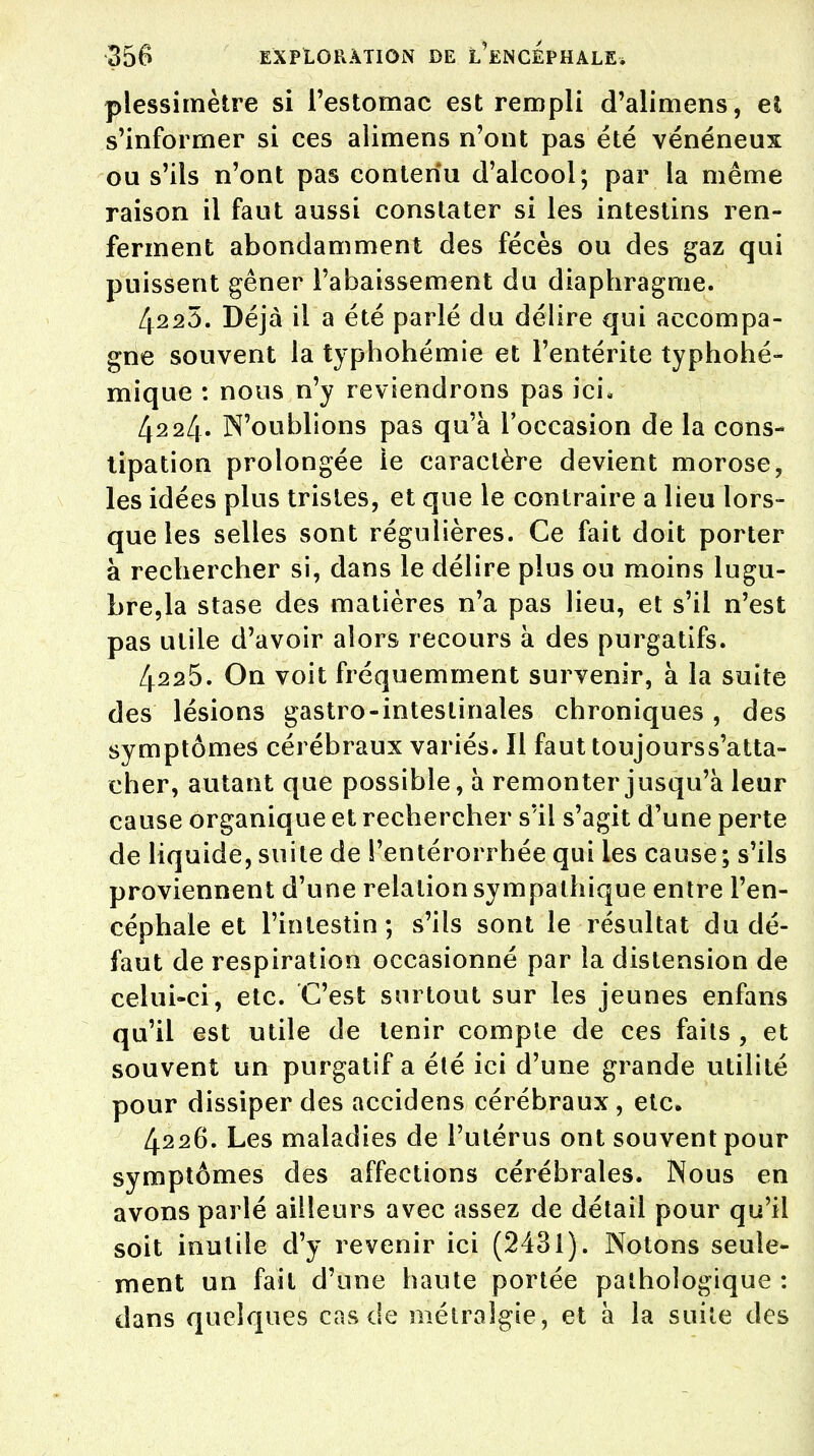 plessimètre si l'estomac est rempli d'alimens, et s'informer si ces alimens n'ont pas été vénéneux ou s'ils n'ont pas contenu d'alcool; par la même raison il faut aussi constater si les intestins ren- ferment abondamment des fécès ou des gaz qui puissent gêner l'abaissement du diaphragme. 4223. Déjà il a été parlé du délire qui accompa- gne souvent la typhohémie et l'entérite typhohé- mique : nous n'y reviendrons pas ici, 4224. N'oublions pas qu'à l'occasion de la cons- tipation prolongée le caractère devient morose, les idées plus tristes, et que le contraire a lieu lors- que les selles sont régulières. Ce fait doit porter à rechercher si, dans le délire plus ou moins lugu- bre,la stase des matières n'a pas lieu, et s'il n'est pas utile d'avoir alors recours à des purgatifs. 4225. On voit fréquemment survenir, à la suite des lésions gastro-intestinales chroniques, des symptômes cérébraux variés. Il faut toujourss'atta- cher, autant que possible, à remonter jusqu'à leur cause organique et rechercher sïl s'agit d'une perte de liquide, suite de l'entérorrhée qui les cause; s'ils proviennent d'une relation sympathique entre l'en- céphale et l'intestin; s'ils sont le résultat du dé- faut de respiration occasionné par la distension de celui-ci, etc. C'est surtout sur les jeunes enfans qu'il est utile de tenir compte de ces faits , et souvent un purgatif a été ici d'une grande utilité pour dissiper des accidens cérébraux, etc. 4226. Les maladies de l'utérus ont souvent pour symptômes des affections cérébrales. Nous en avons parlé ailleurs avec assez de détail pour qu'il soit inutile d'y revenir ici (2431). Notons seule- ment un fait d'une haute portée pathologique : dans quelques cas de métraîgie, et à la suite des